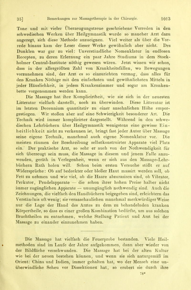 Tone und mit vieler IJberzeugungstreue geschriebene Vorreden in den schwedischen Werken über Heilgymnastik wurde so mancher Arzt dazu angeregt; sich diese Methode anzueignen. Viel weiter als über die Vor- rede hinaus kam der Leser dieser Werke gewöhnlich aber nicht. Des Dunklen war gar zu viel: Unverständliche Nomenklatur in endlosen Recepten, zu deren Erlernung ein paar Jahre Studiums in dem Stock- holmer Centrai-Institute nöthig gewesen wären. Jetzt wissen w^ir schon, dass in der allergrößten Zahl von Krankheitsfällen, wo Bewegungen vorzunehmen sind, der Arzt es so einzurichten vermag, dass alles für den Kranken Nöthige mit den einfachsten und gewöhnlichsten Mitteln in jeder Häuslichkeit, in jedem Krankenzimmer und sogar am Kranken- bette vorgenommen werden kann. Die Massage hat ihre Komplicirtheit, wie sie sich in der neuesten Litteratur vielfach darstellt, noch zu überwinden. Diese Litteratur ist im letzten Decennium quantitativ zu einer ansehnlichen Höhe empor- gestiegen. Wir stoßen aber auf eine Schwierigkeit besonderer Art. Die Technik wird immer komplicirter dargestellt. Während in den schwe- dischen Lehrbüchern über Heilgymnastik wenigstens eine gewisse Ein- heitlichkeit nicht zu verkennen ist, bringt fast jeder Autor über Massage seine eigene Technik, manchmal auch eigene Nomenklatur vor. Die meisten räumen der Beschreibung selbstkonstruirter Apparate viel Platz ein. Der praktische Arzt, so sehr er auch von der Nothwendigkeit für sich überzeugt sein muss, die Massage in diesem und jenem Falle anzu- wenden, geräth in Verlegenheit, wenn er sich aus den Massage-Lehr- büchern Rath holen will. Schon beim ersten Versuche stößt er auf Widersprüche: Ob auf bedeckter oder bloßer Haut massirt werden soll, ob Fett zu nehmen und wie viel, ob die Haare abzurasiren sind, ob Vibrator, Perkutor, Pendelapparate — die schon ihrer hohen Preise halber nicht immer zugänglichen Apparate — unumgänglich nothwendig sind. Auch die Zeichnungen, die vielfach den Handbüchern beigegeben sind, erleichtern das Verständnis oft wenig; sie veranschaulichen manchmal merkwürdigerweise nur die Lage der Hand des Arztes zu dem zu behandelnden kranken Körpertheile, so dass es einer großen Kombination bedürfte, um aus solchen Bruchtheilen zu entnehmen, welche Stellung Patient und Arzt bei der Massage zu einander einzunehmen haben. Die Massage hat vielfach die Feuerprobe bestanden. Viele Heil- • methoden sind im Laufe der Jahre aufgekommen, dann aber wieder von der Bildfläche verschwunden. Die Massage hat bei der alten Kultur wie bei der neuen bestehen können, und wenn sie sich naturgemäß im Orient: China und Indien, immer gehalten hat, wo der Mensch eine un- überwindliche Scheu vor Dissektionen hat, so erobeit sie durch ihre 78*