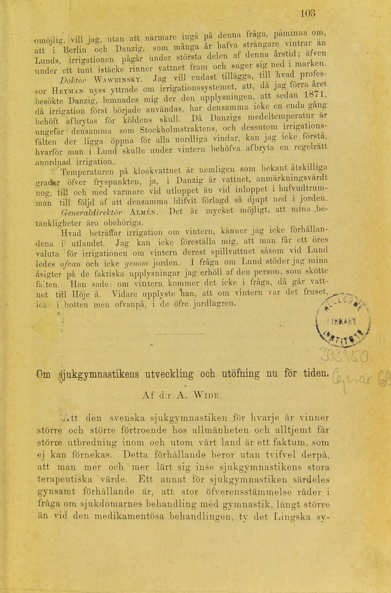 omöjli* vill 1*. utan att närmare ingå på denna fråga, påminna om, • Berlin'' oeh Danzig, som många är hafva strängare vintrar n Lunds, irrigationen pågår under största delen afto ^ under ett tunt istäcke rinner vattnet tram och suger s g ned i nuuken Doktor Wawutnsky. Jag vill endast tillägga, 111 livad protes sDi Hevman nyss yttrade om irrigationssystemet, att, da jag torra aret, besökte Danzig, lemnades mig der den upplysningen, att sedan 1871 då irrigation först började användas, har densamma leke en enda gang behöft Ubrytas för köldens skull. Då Danzigs medeltemperatur ar ungefär- densamma som Stockholmstraktens, och dessutom imgations- fälten der ligga öppna för alla nordliga vindar, kan jag icke törsta hvarför man i Lund skulle under vintern hehöfva af bryta en regelratt anordnad irrigation. , „, , Temperaturen på kloakvattnet är nemligen som bekant åtskilliga o-racter öfver fryspunkten, ja, i Danzig är vattnet, anmärkningsvart nog, till och med varmare vid utloppet än vid inloppet i hufvudtrum- man till följd af att densamma blifvit förlagd så djupt ned i jorden. Generaldirektor Almén. Det är mycket möjligt, att mina .be- tänkligheter äro obehöriga. Hvad beträffar irrigation om vintern, känner jag icke förhållan- dena i utlandet. Jag kan icke föreställa mig, att man får ett öres valuta för irrigationen om vintern derest spillvattuet såsom vid Lund ledes of van och icke genom jorden. I fråga om Lund stöder jagmiha åsigter på de faktiska upplysningar jag erhöll af den person,^som skötte fälten. Han sade: om vintern kominer det icke i fråga, då går^ vatt- net till Höje å. Vidare upplyste han, att om vintern var det IVuset,^ . i< i i botten men ofvanpå, i de öfre jordlagren. ■ ' i mm j €»m sjukgymnastikens utveckling och utöfoing nu för tiden. Af d:r A. Wide. jAtt den svenska sjukgymnastiken för hvarje år vinner större ocli större förtroende kos allmänheten och alltjémt får större utbredning inom och utom vårt land iir ett faktum, som ej kan förnekas. Detta förhållande beror utan tvifvel derpå, att man mer och mer lärt sig inse sjukgymnastikens stora terapeutiska värde. Ett annat för sjukgymnastiken särdeles gynsamt förhållande är, att stor öfverensstämmelse råder i fråga om sjukdomarnes behandling med gymnastik, långt större än vid den medikamentösa behandlingen, ty det Lingska sy-