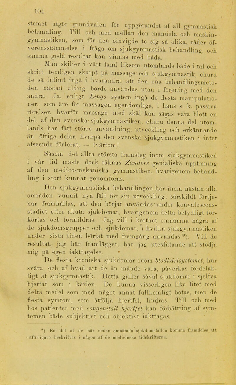 104 stemet utgör grundvalen för uppgörandet af all gymnastisk behandling. Till och rned mellan den manuela och maskin- gymnastiken, som för den oinvigde te sig så olika, råder öf- verensstämmelse i fråga om sjukgymnastisk behandling, och samma goda resultat kan vinnas med båda. ^ Man skiljer i vårt land liksom utomlands både i tal och skrift temligen skarpt på massage och sjukgymnastik, ehuru de så intimt ingå i Ii varandra, att den ena behandlingsmeto- den nästan aldrig borde användas utan i förening med den andra. Ja, enligt Lings system ingå de flesta manipulatio- ner, som äro för massagen egendomliga, i hans s. k. passiva rörelser, hvarför massage med skäl kan sägas vara blott en del af den svenska- sjukgymnastiken, ehuru denna del utom- lands har fått större användning, utveckling och erkännande än öfriga delar, hvarpå den svenska sjukgymnastiken i intet afseende förlorat, — tvärtom ! Såsom det allra största framsteg inom sjukgymnastiken i vår tid måste dock räknas Zanchrs genialiska uppfinning af den medico-mekaniska gymnastiken, hvarigenom behand- ling i stort kunnat genomföras. Den sjukgymnastiska behandlingen har inom nästan alla områden vunnit nya fält för sin utveckling; särskildt förtje- nar framhållas, att den börjat användas • under konvalescens- stadiet efter akuta sjukdomar, hvarigenom detta betydligt för- kortas och förmildras. Jag vill i korthet omnämna några af de sjukdomsgrupper och sjukdomar, i hvilka sjukgymnastiken under sista tiden börjat med framgång användas *). Vid de resultat, jag här framlägger, har jag uteslutande att stödja mig på egen iakttagelse. • De flesta kroniska sjukdomar inom ModMrlsysternet, hur svåra och af hvad art de än månde vara, påverkas fördelak- tigt af sjukgymnastik. Detta gäller såväl sjukdomar i sjelfva hjertat som i kärlen. De kunna visserligen lika litet med detta medel som med något annat fullkomligt botas, men de flesta symtom, som åtfölja hjertfel, lindras. Till och med hos patienter med congenitalt hjertfel kan förbättring af sym- tomen både subjektivt och objektivt iakttagas. *) En de] af de hiir nedan omnämda sjukdomsfallen komma framdeles ntt utförligare brskrilvas i någon af de medicinska tidskrifterna.