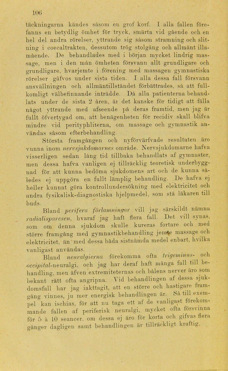 täckningarna kändes såsom en grof korf. I alla fallen före- fanns en betydlig ömhet för tryck, smärta vid gående och en hel del andra rörelser, yttrande sig såsom stramning och slit- ning i coecaltrakteu, dessutom trög stolgång och allmänt illa- mående. De behandlades med i början mycket lindrig mas- sage, men i den mån ömheten försvann allt grundligare och grundligare, kvarjemte i förening med massagen gymnastiska rörelser gåfvos under sista tiden. I alla dessa fall försvann ansvällningen och allmäntillståndet förbättrades, sä att full- komligt välbefinnande inträdde. Då alla patienterna behand- lats under de sista 2 åren, är det kanske för tidigt att fälla något vttrande med afseende på deras framtid, men jag är fullt öfvertygad om, att benägenheten för recidiv skall blifva mindre vid perityphliterna, om massage och gymnastik an- vändas såsom efterbehandling. Största framgången och nyförvärfvade resultaten äro vunna inom nervsjuMomarnes område. Nervsjukdomarne hafva visserligen sedan lång tid tillbaka behandlats af gymnaster, men dessa hafva vanligen ej tillräcklig teoretisk underbygg- nad för att kunna bedöma sjukdomens art och de kunna så- ledes ej uppgöra en fullt lämplig behandling. De hafva ej heller kunnat göra kontrollundersökning med elektricitet och andra fysikalisk-diagnostiska hjelpmeclel, som stå läkaren till buds. Bland perifera förlamningar vill jag särskildt nämna radialisparesen, hvaraf jag haft flera fall. Det vill synas, som om denna sjukdom skulle kureras fortare och med större framgång med gymnastikbehandling jem-te massage och elektricitet, än med dessa båda sistnäinda medel enbart, hvilka vanligast användas. Bland neuralgierna förekomma ofta frige-minns- och occiintoZ-neuralgi, och jag har deraf haft många fall till be- handling, men äfven extremiteternas och bålens nerver äro som bekant rätt ofta angripna. Vid behandlingen af dessa sjuk- domsfall har jag iakttagit, att en större och hastigare fram- gång vinnes, ju mer energisk behandlingen är. Sa till exem- pel kan ischias, för att nu taga ett af de vanligast förekom- mande fallen af periferisk neuralgi, mycket ofta försvinna för 5 å 10 seancer, om dessa ej äro för korta och gifvas flera gånger dagligen samt behandlingen är tillräckligt kraft!-.