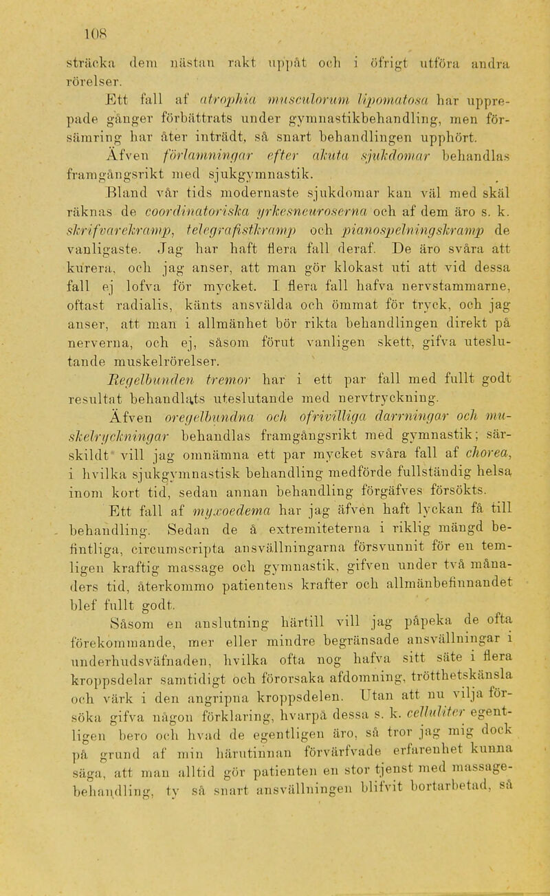 sträcka dem nästan rakt uppåt och i öfrigt utföra andra rörelser. Ett fall af atrophia musculorum Upomatosa har uppre- pade gånger förbättrats under gymnastikbehandling, men för- sämring har åter inträdt, så snart behandlingen upphört. Äfven förlamningar efter akuta sjukdomar behandlas framgångsrikt med sjukgymnastik. Bland vår tids modernaste sjukdomar kan väl med skäl räknas de coordinatoriska yrkesneuroserna och af dem äro s. k. skrifvarekramp, telegrafistk-ramp och pianospelningskramp de vanligaste. Jag har haft flera fall deraf. De äro svåra att kurera, och jag anser, att man gör klokast uti att vid dessa fall ej lofva för mycket. I flera fall hafva nervstammarne, oftast radialis, känts ansvälda och ömmat för tryck, och jag anser, att man i allmänhet bör rikta behandlingen direkt på nerverna, och ej, såsom förut vanligen skett, gifva uteslu- tande muskelrörelser. Regelbunden tremor har i ett par fall med fullt godt resultat behandlats uteslutande med nervtryckning. Äfven oregelbundna och ofrivilliga darmingar och mu- skékfckningar behandlas framgångsrikt med gymnastik; sär- skilda vill jag omnämna ett par mycket svåra fall af chorea, i hvilka sjukgymnastisk behandling medförde fullständig helsa inom kort tid, sedan annan behandling förgäfves försökts. Ett fall af myxoedema har jag äfven haft lyckan få till behandling. Sedan de å extremiteterna i riklig mängd be- fintliga, circumscripta ansvällningarna försvunnit för en tem- ligen kraftig massage och gymnastik, gifven under två måna- ders tid, återkommo patientens krafter och allmänbefinnandet blef fullt godt. Såsom en anslutning härtill vill jag påpeka de ofta förekommande, mer eller mindre begränsade ansvällningar i underhudsväfnaden, hvilka ofta nog hafva sitt säte i flera kroppsdelar samtidigt och förorsaka afdomning, trötthetskänsla och värk i den angripna kroppsdelen. Utan att nu vilja för- söka gifva någon förklaring, hvarpå dessa s. k. celluliter egent- ligen bero och livad de egentligen äro, så tror jag mig dock pä grund af min härutinnan förvärfvade erfarenhet kunna säga, att man alltid gör patienten en stor tjenst med massage- bebandling, tv sa snart ansvällningen blifvit bortarbetad, så