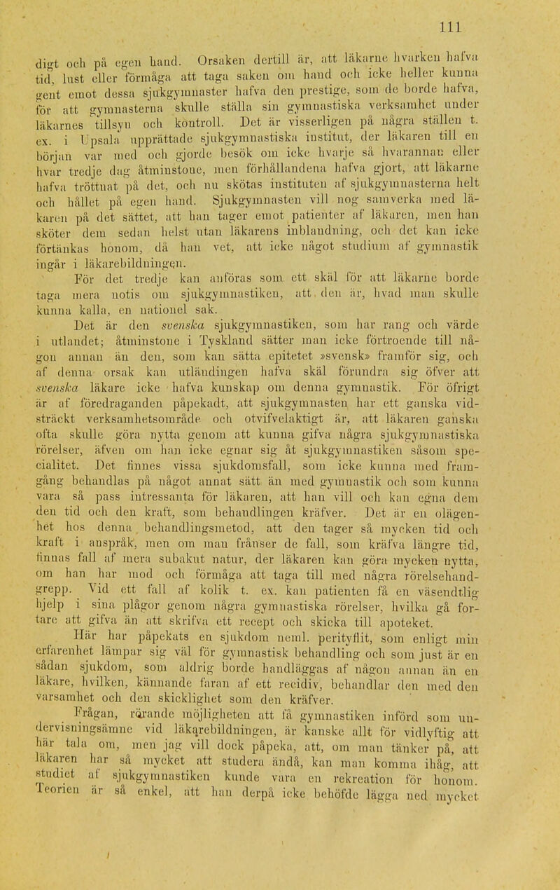 digt och på egen band. Orsaken dertill är, att läkarne livarken halva tid, lust eller förmåga att taga saken om hand och icke heller kunna gent emot dessa sjukgymnaster hafva den prestige, som de borde halva, för att gymnasterna sknlle ställa sin gymnastiska verksamhet under läkarnes tillsyn och kontroll. Det är visserligen pä några ställen t. ex. i Upsala upprättade sjukgymnastiska institut, der läkaren till en början var med och gjorde besök om icke hvarje sä hvarannau eller hvar tredje dag åtminstone, men förhållandena halva gjort, att läkarne hafva tröttnat på det. och nu skötas instituten af sjukgymnasterna helt och hållet på egen hand. Sjukgymnasten vill nog samverka med lä- karen pä det sättet, att han tager emot patienter af läkaren, men han sköter dem sedan helst utan läkarens inblandning, och det kan icke förtänkas honom, då han vet, att icke något studium af gymnastik ingår i läkarebildningen. För det tredje kan anföras som ett skäl för att läkarne borde taga mera notis om sjukgymnastiken, att den är, livad man skulle kunna kalla, en nationel sak. Det är den svenska sjukgymnastiken, som har rang och värde i utlandet; åtminstone i Tyskland sä,tter man icke förtroende till nå- gon annan än den, som kan sätta epitetet »svensk» framför sig, och af denna orsak kan utläudingen hafva skäl förundra sig öfver ati xvenska läkare icke hafva kunskap om denna gymnastik. För öfrigt är af föredraganden påpekadt, att sjukgymnasten har ett ganska vid- sträckt verksamhetsområde och otvifvelaktigt är, att läkaren ganska ofta skulle göra nytta genom att kunna gifva några sjukgymnastiska rörelser, äfven om han icke egnar sig åt sjukgymnastiken såsom spe- cialitet. Det finnes vissa sjukdomsfall, som icke kunna med fram- gång behandlas på något annat sätt än med gymnastik och som kunna vara så pass intressanta för läkaren, att han vill och kan egna dem den tid och den kraft, som behandlingen kräfver. Det är en olägen- het hos denna . behandlingsmetod, att den tager så mycken tid och kraft i anspråk, men om inan frånser de fall, som kräfva längre tid, finnas fall af mera subakut natur, der läkaren kan göra mycken nytta, om han har mod och förmåga att taga till med några rörelsehand- grepp. Vid ett fall af kolik t. ex. kan patienten få en väséndtlig hjelp i sina plågor genom några gymnastiska rörelser, hvilka gå for- tare att gifva än att skrifva ett recept och skicka till apoteket. Här har påpekats en sjukdom neml. perityflit, som enligt min erfarenhet lämpar sig väl för gymnastisk behandling och som just är en sådan sjukdom, som aldrig borde handläggas af någon annan än en läkare, hvilken, kännande faran af ett recidiv, behandlar den med den varsamhet och den skicklighet som den kräfver. Frågan, rörande möjligheten att få gymnastiken införd som un- dervisningsämne vid läkarebildningen, är kanske allt för vidlyftig att här tala om, men jag vill dock påpeka, att, om man tänker på, att läkaren har sä mycket att studera ändå, kan man komina ihåg; att studiet af sjukgymnastiken kunde vara en rekreation för honom feonen är så enkel, att han derpå icke behöfde lägga ned myckel