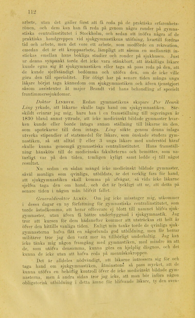 arbete, utan det gäller först att få reda på de praktiska erfarenbets- rönen, och dem kan han få reda på genom några ronder på gymna- stiska centralinstitutet i Stockholm, och sedan att inöfva några af de praktiska handgreppen vid sjukgymnastikens utöfning, hvartill fordras tid och arbete, men det vore ett arbete, som medförde en rekreation, emedan det är ett kroppsarbete, lämpligt att såsom en mellanrätt in- stickas emellan hans bokliga studier och ronder pä sjukhusen. Jusi ur denna synpunkt torde det icke vara otänkbart, att åtskilliga läkare kunde egna sig åt Sjukgymnastiken eller taga så pass reda pä den, att de kunde sjelfständigt bedömma och utöfva den, om de icke ville göra den till specialitet. För öfrigt har på senare tiden många unga läkare börjat taga kännedom om sjukgymnastiken och äfven tjenstgjorl såsom assistenter åt major Brandt vid hans behandling af speciell fruntimmerssjnkdomar. Doktor Lineoth. Redan gymnastikens skapare Per Henrik Ling yrkade, att läkarne skulle taga hand oiu sjukgymnastiken. Sär- skildt erinrar jag mig, huru han i en framställning till regeringen är 1830 bland annat yttrade, att icke medicinskt bildade gymnaster hvar- ken kunde eller borde intaga annan ställning till läkarne än den, som apotekarne till dem intaga. Ling sökte genom denna inlaga utverka stipendier af statsmedel för läkare, som önskade studera gym- nastiken, så att alltid 2 eller 3 unga läkare med understöd häraf .skulle kunna genomgå gymnastiska centralinstitutet. Hans framställ- ning hänsköts till de medicinska fakulteterna och bemöttes, som na- turligt var på den tiden, teniligen kyligt samt ledde ej till något resultat. Nu sedan en sådan mängd icke medicinskt bildade gymnaster, såväl manliga som qvinliga, utbildats, är det verklig lära för hand, att sjukgymuastiken skall komma på afvägar, sä vida icke läkarne sjelfva taga den om hand,, och det är lyckligt att se, att detta pä senare tiden i någon mån blifvit fallet. Generaldirektör Almkn. Om jag icke misstager mig, utkommer i dessa dagar en ny författning för gymnastiska centralinstitutet, som torde åstadkomma, ätt lierar officerare ej blott till namnet blifva sjuk- gymnaster, utan äfven få bättre underbyggnad i sjukgymnastik, -iau tror att kursen för dem hädanefter kommer att utsträckas ett helt år öfver den hittills vanliga tiden. Enligt min tanke torde de qvinliga sjuk- gymnasterna hafva fått en någorlunda god utbildning, men för herrar militärer tror jag den varit mer än tillbörligt underhaltig, -lag kan icke tänka mig någon framgång med gymnastiken, med mindre än att de, som utöfva densamma, kunna göra en hjelplig dia-nos. och det kunna de icke utan att hafva reda pä raenniskokroppen. Det är alldeles nödvändigt, att läkarne intressera sig tor och taga hand om sjukgymnastiken, åtminstone sa pass mycket, ati de kunna utöfva en behöflig kontroll öfver de icke medicinskt bildade gym- nasterna, men å andra sidan tror jag icke, att man bör införa någon obligatorisk utbildning i detta ämne för blifvande läkare, ty den sven-