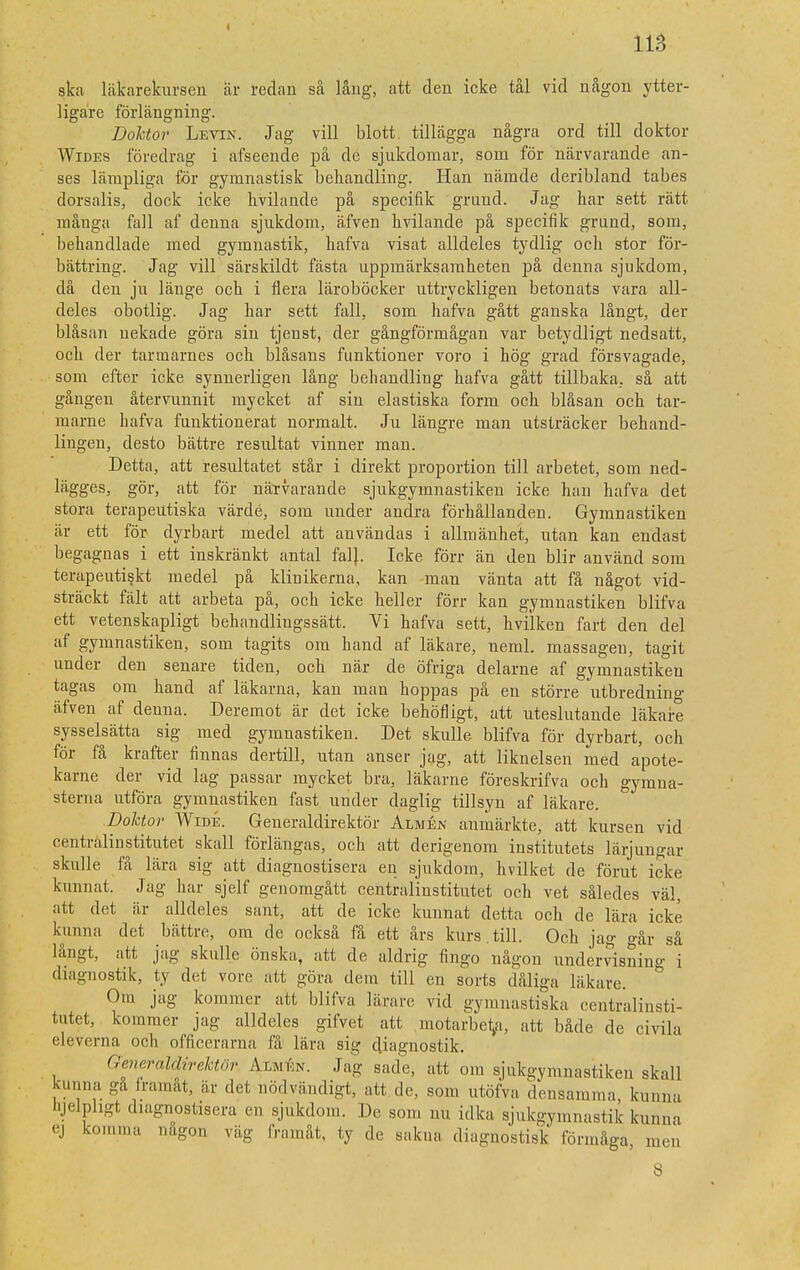 ska läkarekursen ar redan så lång, att den icke tål vid någon ytter- ligare förlängning. Doktor Levin. Jag vill blott tillägga några ord till doktor Wides föredrag i afseende på de sjukdomar, som för närvarande an- ses lämpliga för gymnastisk behandling. Han nämde deribland tabes dorsalis, dock icke hvilande på specifik grand. Jag har sett rätt många fall af denna sjukdom, äfven hvilande på specifik grund, som, behandlade med gymnastik, hafva visat alldeles tydlig och stor för- bättring. Jag vill särskildt fästa uppmärksamheten på denna sjukdom, då den ju länge och i flera läroböcker uttryckligen betonats vara all- deles obotlig. Jag har sett fall, som hafva gått ganska långt, der blåsan nekade göra sin tjenst, der gångförmågan var betydligt nedsatt, och der tarmarnes och blåsans funktioner voro i hög grad försvagade, som efter icke synnerligen lång behandling hafva gått tillbaka, så att gången återvunnit mycket af sin elastiska form och blåsan och tar- marne hafva funktionerat normalt. Ju längre man utsträcker behand- lingen, desto bättre resultat vinner man. Detta, att resultatet står i direkt proportion till arbetet, som ned- lägges, gör, att för närvarande sjukgymnastiken icke han hafva det stora terapeutiska värde, som under andra förhållanden. Gymnastiken är ett för dyrbart medel att användas i allmänhet, utan kan endast begagnas i ett inskränkt antal fal}. Icke förr än den blir använd som terapeutiskt medel på klinikerna, kan man vänta att få något vid- sträckt fält att arbeta på, och icke heller förr kan gymnastiken blifva ett vetenskapligt behandlingssätt. Vi hafva sett, hvilken fart den del af gymnastiken, som tagits om hand af läkare, neml. massagen, tagit under den senare tiden, och när de öfriga delarne af gymnastiken tagas om hand af läkarna, kan man hoppas på en större utbredning äfven af denna. Deremot är det icke behöfligt, att uteslutande läkare sysselsätta sig med gymnastiken. Det skulle blifva för dyrbart, och för få krafter finnas dertill, utan anser jag, att liknelsen med apote- karne der vid lag passar mycket bra, läkame föreskrifva och gymna- sterna utföra gymnastiken fast under daglig tillsyn af läkare. Doktor Wide. Generaldirektör Alwén anmärkte, att kursen vid centralinstitutet skall förlängas, och att derigenom institutets lärjungar skulle få lära sig att diagnostisera en sjukdom, hvilket de förut icke kunnat. Jag har sjelf genomgått centralinstitutet och vet således väl, alt det är alldeles sant, att de icke kunnat detta och de lära icke kunna det bättre, om de också få ett års kurs.till. Och jag går så långt, att jag skulle önska, att de aldrig fingo någon undervisning i diagnostik, ty det vore att göra dem till en sorts dåliga läkare. Om jag kommer att blifva lärare vid gymnastiska centralinsti- tutet, kommer jag alldeles gifvet att motarbeta, att både de civila eleverna och officerarna få lära sig diagnostik. Generaldirektör Auikn. Jag sade, att om sjukgymnastiken skall kunna ga framåt, är det nödvändigt, att de, som utöfva densamma kunna Qjelphgt diagnostisera en sjukdom. De som nu idka sjukgymnastik kun.r ej komma någon väg framåt, ty de sakna diagnostisk förmåga m a a en