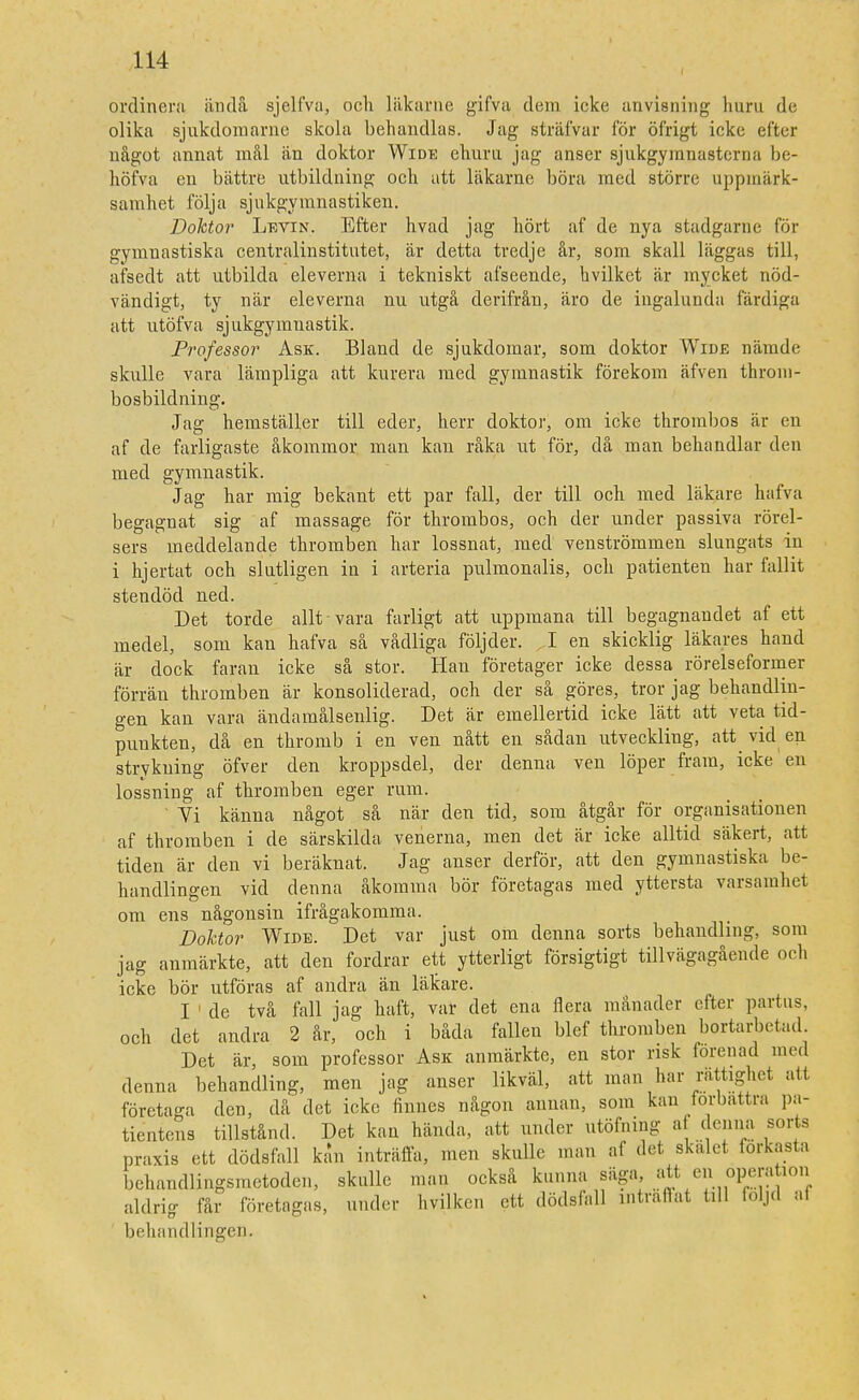ordinera ända sjelfva, och läkarne gifva dem icke anvisning huru de olika sjukdoiuarne skola behandlas. Jag sträfvar för öfrigt icke efter något annat mål än doktor Wide ehuru, jag anser sjukgymnasterna be- höfva en bättre utbildning och att läkarne böra med större uppmärk- samhet följa sjukgymnastiken. Doktor Levin. Efter hvad jag hört af de nya stadgarne för gymnastiska centralinstitutet, är detta tredje år, som skall läggas till, afsedt att utbilda eleverna i tekniskt afseende, hvilket är mycket nöd- vändigt, ty när eleverna nu utgå derifrån, äro de ingalunda färdiga att utöfva sjukgymnastik. Professor Ask. Bland de sjukdomar, som doktor Wide nämde skulle vara lämpliga att kurera med gymnastik förekom äfven throni- bosbildning. Jag hemställer till eder, herr doktor, om icke throrabos är en af de farligaste åkommor man kan råka ut för, då man behandlar den med gymnastik. Jag har mig bekant ett par fall, der till och med läkare hafva begagnat sig af massage för thrombos, och der under passiva rörel- sers ineddelande thromben har lossnat, med venströmmen slungats in i hjertat och slutligen in i arteria pulmonalis, och patienten har fallit stendöd ned. Det torde allt vara farligt att uppmana till begagnandet af ett medel, som kan hafva så vådliga följder. I en skicklig läkares hand är dock faran icke så stor. Han företager icke dessa rörelseformer förrän thromben är konsoliderad, och der så göres, tror jag behandlin- gen kan vara ändamålsenlig. Det är emellertid icke lätt att veta tid- punkten, då en thromb i en ven nått en sådan utveckling, att vid en strykning öfver den kroppsdel, der denna ven löper fram, icke en lossning af thromben eger rum. ' Vi känna något så när den tid, som åtgår för organisationen af thromben i de särskilda venerna, men det är icke alltid säkert, att tiden är den vi beräknat. Jag anser derför, att den gymnastiska be- handlingen vid denna åkomma bör företagas med yttersta varsamhet om ens någonsin ifrågakomma. Doktor Wide. Det var just om denna sorts behandling, som jag anmärkte, att den fordrar ett ytterligt försigtigt tillvägagående och icke bör utföras af andra än läkare. I 1 de två fall jag haft, var det ena flera månader efter partus, och det andra 2 år, och i båda fallen blef thromben bortarbetad. Det är, som professor Ask anmärkte, en stor risk förenad ined denna behandling, men jag anser likväl, att man har rättighet alt företaga den, då det icke finnes någon annan, som kan förbättra pa- tientens tillstånd. Det kan hända, att under utöfning a denna sorts praxis ett dödsfall kan inträffa, men skulle man af det skalet, förkasta behandlingsmetoden, skulle man också kunna säga, att enoperation aldrig får företagas, under hvilken ett dödsfall inträffat till följd al behandlingen.