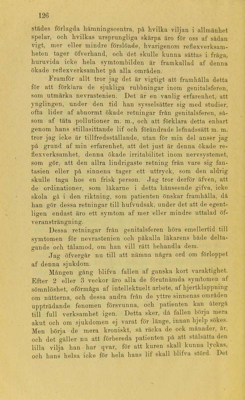 städes förlagda hämningscentra, på hvilka viljan i allmänhet spelar, och hvilkas ursprungliga skärpa äro för oss af sådan vigt, mer eller mindre förslöade, hvarigenom reflexverksam- heten tager öfverhand, och det skulle kunna sättas i fråga, huruvida icke hela symtombilden är framkallad af denna ökade reflexverksamhet på alla områden. Framför allt tror jag det är vigtigt att framhålla detta för att förklara de sjukliga rubbningar inom genitalsferen, som utmärka nevrastenien. Det är en vanlig erfarenhet, att ynglingen, under den tid han sysselsätter sig med studier, ofta lider af abnormt ökade retningar från genitalsferen, så- som af täta pollutioner m. m., och att förklara detta enbart genom hans stillasittande lif och förändrade lefnadssätt m. m. tror jag icke är tillfredsställande, utan för min del anser jag på grund af min erfarenhet, att det just är denna ökade re- flexverksamhet, denna ökade irritabilitet inom nervsystemet, som gör, att den allra lindrigaste retning från vare sig fan- tasien eller på sinnena tager ett uttryck, som den aldrig skulle taga hos en frisk person. Jag tror derför äfven, att de ordinationer, som läkarne i detta hänseende gifva, icke skola gå i den riktning, som patienten önskar framhålla, då han gör dessa retningar till hufvudsak, under det att de egent- ligen endast äro ett symtom af mer eller mindre uttalad öf- veransträngning. Dessa retningar från genitalsferen höra emellertid till symtomen för nevrastenien och påkalla läkarens både delta- gande och tålamod, om han vill rätt behandla dem. Jag öfvergår nu till att nämna några ord om förloppet af denna sjukdom. Mången gång blifva fallen af ganska kort varaktighet. Efter 2 eller 3 veckor äro alla de förutnämda symtomen af sömnlöshet, oförmåga af intellektuelt arbete, af hjertklappning om nätterna, och dessa andra från de yttre sinnenas områden uppträdande fenomen försvunna, och patienten kan återgå till full verksamhet igen. Detta sker, då fallen börja mera akut och om sjukdomen ej varat för länge, innan hjelp sökes. Men börja de mera kroniskt, så räcka de ock månader, år, och det gäller nu att förbereda patienten på att stal satta den lilla vilja han har qvar, för att kuren skall kunna lyckas, och hans helsa icke för hela hans lif skall blifva störd. Det