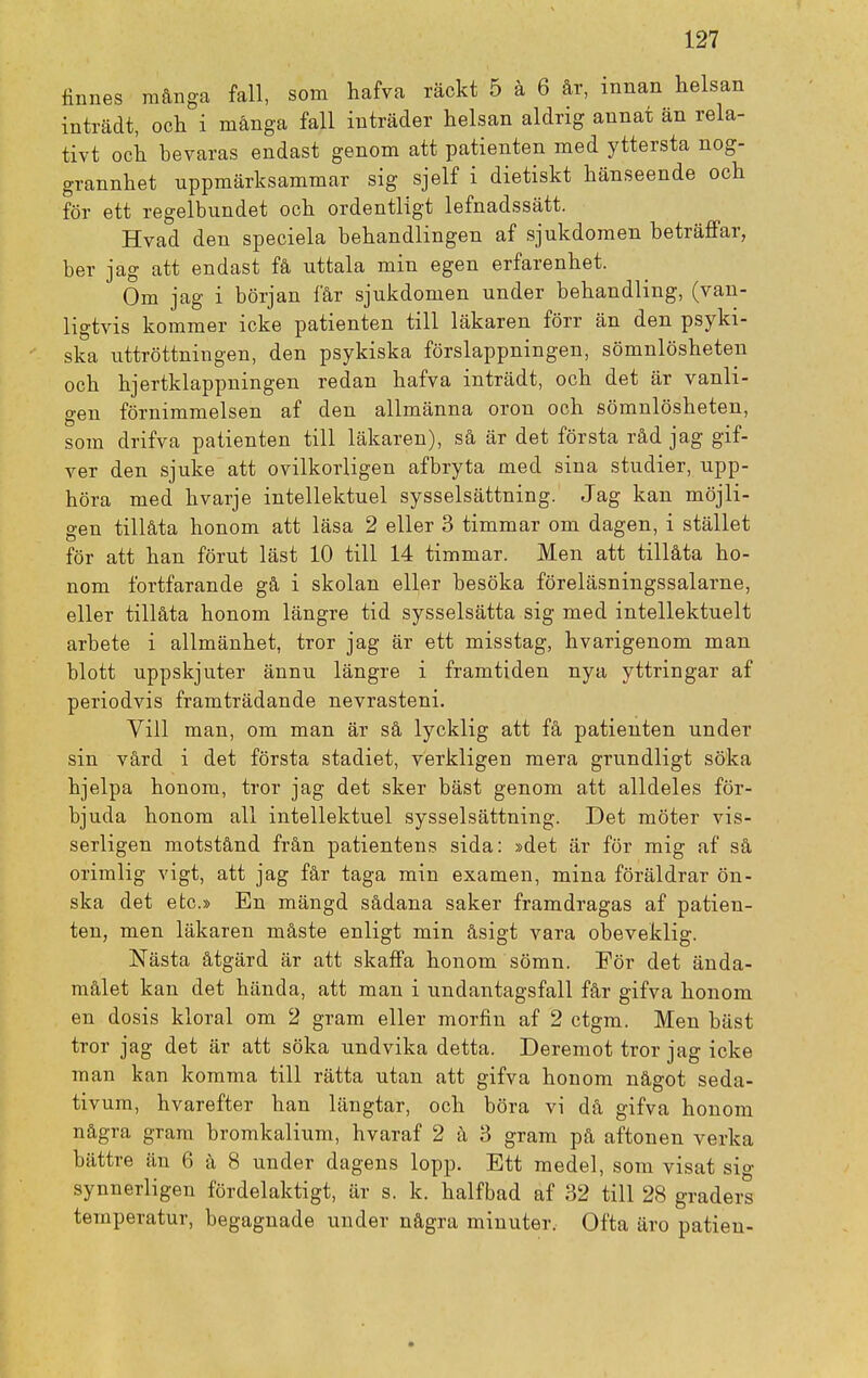 finnes många fall, som hafva räckt 5 å 6 år, innan helsan inträdt, och i många fall inträder helsan aldrig annat än rela- tivt och hevaras endast genom att patienten med yttersta nog- grannhet uppmärksammar sig sjelf i dietiskt hänseende och för ett regelbundet och ordentligt lefnadssätt. Hvad den speciela behandlingen af sjukdomen beträffar, ber jag att endast få uttala min egen erfarenhet. Om jag i början får sjukdomen under behandling, (van- ligtvis kommer icke patienten till läkaren förr än den psyki- ska uttröttningen, den psykiska förslappningen, sömnlösheten och hjertklappningen redan hafva inträdt, och det är vanli- gen förnimmelsen af den allmänna oron och sömnlösheten, som drifva patienten till läkaren), så är det första råd jag gif- ver den sjuke att ovilkorligen afbryta med sina studier, upp- höra med hvarje intellektuel sysselsättning. Jag kan möjli- gen tillåta honom att läsa 2 eller 3 timmar om dagen, i stället för att han förut läst 10 till 14 timmar. Men att tillåta ho- nom fortfarande gå i skolan eller besöka föreläsningssalarne, eller tillåta honom längre tid sysselsätta sig med intellektuelt arbete i allmänhet, tror jag är ett misstag, hvarigenom man blott uppskjuter ännu längre i framtiden nya yttringar af periodvis framträdande nevrasteni. Vill man, om man är så lycklig att få patienten under sin vård i det första stadiet, verkligen mera grundligt söka hjelpa honom, tror jag det sker bäst genom att alldeles för- bjuda honom all intellektuel sysselsättning. Det möter vis- serligen motstånd från patientens sida: »det är för mig af så orimlig vigt, att jag får taga min examen, mina föräldrar ön- ska det etc.» En mängd sådana saker framdragas af patien- ten, men läkaren måste enligt min åsigt vara obeveklig. Nästa åtgärd är att skaffa honom sömn. För det ända- målet kan det hända, att man i undantagsfall får gifva honom en dosis kloral om 2 gram eller morfin af 2 ctgm. Men bäst tror jag det är att söka undvika detta. Deremot tror jag icke man kan komma till rätta utan att gifva honom något seda- tivum, hvarefter han längtar, och böra vi då gifva honom några gram bromkalium, hvaraf 2 å 3 gram på aftonen verka bättre än 6 å 8 under dagens lopp. Ett medel, som visat si°- synnerligen fördelaktigt, är s. k. halfbad af 32 till 28 graders temperatur, begagnade under några minuter, Ofta äro patien-