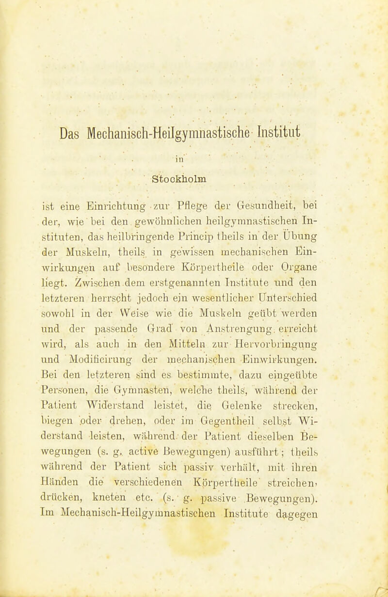 Das Mechanisch-Heilgymnastische histitut in Stockholm ist eine Einrichtung zm- Pflege der Gesundheit, bei der, wie bei den gewöhnlichen heilgymnastischen In- stituten, das heilbringende Princip theils in der Übung der Muskeln, theils in gewissen mechanischen Ein- wirkungen auf besondere Kßrpertheile oder Organe liegt. Zwischen.dem erstgenannt en Institute tind den letzteren herrscht jedoch ein wesentlicher Üuterschied sowohl in der Weise wie die Muskeln geübt werden und der passende Grad von Anstrengung, erreicht wird, als auch in den Mitteln zur Hervorbringung und Modificirung der mechanischen Einwirkungen. Bei den letzteren sind es bestimmte, dazu eingeübte Personen, die Gymnasteii, welche theils, während der Patient Widerstand leistet, die Gelenke strecken, biegen 'oder d^'ehen, oder im Gegentbeil selbst Wi- derstand leisten, während/ der Patient dieselben Be- wegungen (s. g,. active Bewegungen) ausführt; theils während der Patient sich passiv verhält, mit ihren Händen die verschiedenen Kprpertheile' streicheni drücken, kneten etc. (s. ■ g. passive Bewegungen). Im Mechanisch-Heilgymnastischen Institute dagegen