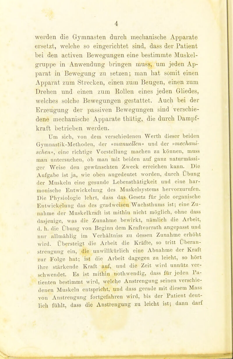 werden die Gymnasien durch meclianische Apparate ersetzt, welche so eingerichtet sind, dass der Patient bei den activen Bewegungen eine bestimmte Muskel- gruppe in Anwendung bringen muss, um jeden Ap- parat in Bewegung zu setzen; man hat somit einen Apparat zum Strecken, einen zum Beugen, einen zum Drehen und einen zum Eollen eines jeden Gliedes, welches solche Bewegungen gestattet. Auch bei der Erzeugung der passiven Bewegungen sind verschie- dene mechanische Apparate thätig, die durch Dampf- kraft betrieben werden. Um sieh, von dem verseliieclenen Werth dieser beiden Gymnastik-Methoden, der »manuellen» und der »mecliaid- schen», eine richtige Vorstellung machen zu können, muss man untersuchen, ob mau mit beiden auf ganz naturmässi- ger Weise den gewünschten Zweck erreichen kann. Die Aufgabe ist ja, wie oben angedeutet worden, durch Übung der Muskeln eine gesunde LebensthTitigkeit und eine har- monische Entwickelung des Muskelsystems hervorzurufen. Die Physiologie lehrt, dass das Gesetz für jede organische Entwickelung das des gradweisen Wachsthums ist; eine Zu- nahme Jer Muskelkraft ist mithin nicht möglich, ohne dass dasjenige, was die Zunahme bewirkt, nämlich die Arbeit, d. h. die Übung von Beginn dem Kraftvorrath angepasst und nur allmählig im Verhältniss zu dessen Zunahme erhöht wird. Übersteigt die Arbeit die Kräfte, so tritt Überan- strengung ein, die unwillkürlich eine Abnahme der Kraft zur Folge hat; ist die Arbeit dagegen zu leicht, so hört ihre stärkende Kraft auf, und die Zeit wird unnütz ver- schwendet. Es ist mithin nothwendig, dass für jeden l'a- tienten bestimmt wird, welche Anstrengung seinen verschie- denen Muskeln entspricht, und dass gerade mit diesem Mass von Anstrengung fortgefahren wird, bis der Patient deut- lich fühlt, dass die Anstl-engung zu leicht ist; dann darf