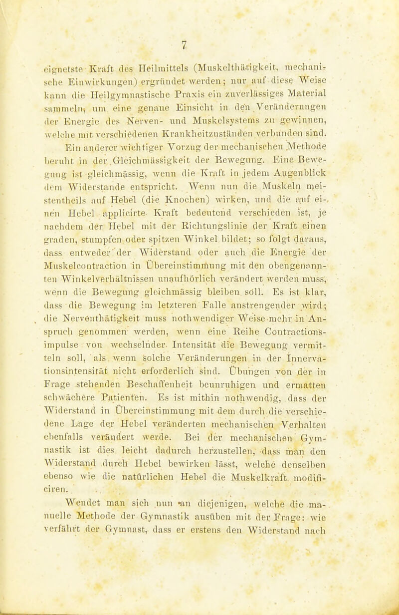 eignetsto Kval't ilus ITeilmittels (Muskeltliiltigkeit, mec-lianir sehe Eiiiwirkungen) ergründet werden; nur auf diese Weise kiinn die Ileilgymnastische Praxis ein ziiverlässiges Material saninieln-, um eine genaue Einsicht in den Veränderungen der Energie des Nerven- und Musi<^clsystems /u gewinnen, wekdie mit verscliiedenen Kranklieitzuständen verbunden sind. Ein anderer wichtiger Vorzug der mechanischen j\Ietho,de lieruht in der .Gleichmässigkeit der Eewegung. Eine Bewe- gung ist gleich müssig, wenn die Kraft in jedem Augenblick dem Widerstande entspricht. Wenn nun die Muskeln mei- stentheils auf Hebel (di-e Knochen) wirken, und die aiif ei-, neu Hebel applicirte Kraft bedeutend verschieden ist, je naclidem der Hebel mit der Richtungslinie der Kraft einen graden, stumpfen.oder spitzen Winkel bildet; so folgt daraus, dass entweder' (1er Widerstand oder auch die Energie der Muskelcontraction in Ubereinstimöiung mit den obengenann- ten Winkelverhältnissen unaufhörlich verändert werden muss, wenn die Bewegung gleichmässig bleiben soll. Es ist klar, dass die Bewegung im letzteren Falle anstrengender wird; die Nervönthätigkeit muss nothwendiger Weise mehr in An- spruch genommen- werden, wenn eine Eeihe Contractio-ns- impulse von wechselnder- Intensität die Bewegung vermit- teln soll, als . wenn solche Veränderungen in der Innerva- tionsintensität nicht erforderlich sind. Übuiigen von der in Frage stehenden Beschafl'enheit beunruhigen und ermatten schwächere Patienten. Es ist mithin notliwendig, dass der Widerstand in Übereinstipimung mit dem durch die verschie- dene Lage der Hebel veränderten mechanischen Verhalten ebenfalls verändert werde. Bei der mechanischen Gym- nastik ist dies leicht dadurch herzustellen, dass man den AViderstand durch Hebel bewirken lässt, welche denselben ebenso wie die natürlichen Hebel die Muskelkraft modifi- ciren. Wendet man sich nun «an diejenigen, welche die ma- nuelle Methode der Gymnastik ausüben mit dei; Frage: wie verfährt der Gymnast, dass er erstens den Widerstand nach