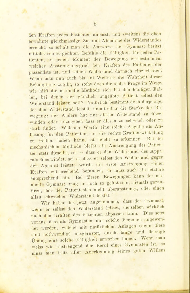 den Kräften jedes Patienten anpasst, und zweitens die oben erwähnte gleichmässige Zu- und Abnahme des Widerstandes erreicht, so erhält man die Antwort: der Gymnast besitzt mittelst seines geübten Gefühls die Eähigkeit für jeden Pa- tienten, in jedem Moment der Bewegung, zu bestimmen, welcher Anstrengungsgrad den Kräften des Patienten der passendste ist, und seinen Widerstand darnach einzAirichten. Wenn man nun auch bis auf Weiteres die Wahrheit dieser Behauptung zugibt, so steht doch die andre Frage im Wege, wie hilft die manuelle Methode sich bei den häufigen Fäl- len, bei denen der gänzlich ungeübte Patient selbst den Widerstand leisten soll? Natürlich bestimmt doch derjenige, der den Widerstand leistet, unmittelbar die Stärke der Be- wegung; der Andere hat nur diesen Widerstand zu über- winden oder anzugeben dass er diesen zu schwach oder zu stark findet. Welchen Werth eine solche Angabe als An- leitung für den Patienten, um die rechte Kraftentwickelung zu treffen, haben kann, ist leicht zu erkennen. Bei der mechanischen Methode bleibt die Anstrengung des Patien- ten stets dieselbe, sei es dass er den Widerstand des Appa- rats -überwindet, sei es dass er selbst den Widerstand gegen den Apparat leistet; wurde die erste Anstrengung seinen Kräften entsprechend befunden, so muss auch die letztere entsprechend sein. Bei diesen Bewegungen kann der ma- nuelle Gymnast, mag er noch so geübt sein, niemals garan- tiren, dass der Patient sich nicht überanstrengt, oder einen allzu schwachen Widerstand leistet. Wir haben bis jetzt angenommen, dass der Gymnast, wenn er selbst den Widerstand leistet, denselben wirklieh nach den Kräften des Patienten abpassen kann. Dies setzt voraus, dass als Gymnasten nur solche Personen angewen- det werden, welche mit natürlichen Anlagen (denn diese sind nothwendig) ausgerüstet, durch lange und fleissige Ühung eine solche Fähigkeit erworben haben. Wenn man weiss wie anstrengend der Beruf eines Gymnasten ist, so muss man trotz aller Anerkennung seines guten Willens