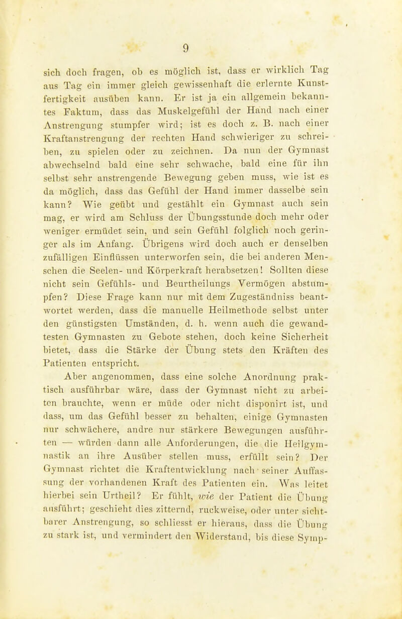 sich doch fragen, ob es möglich ist, dass er wirlclich Tag aus Tag ein immer gleich gewissenhaft die erlernte Kunst- fertigkeit ausüben kann. Er ist ja ein allgemein bekann- tes Faktum, dass das Muskelgefühl der Hand nach einer Anstrengung stumpfer wird; ist es doch z. B. nach einer Kraftanstrengung der rechten Hand schwieriger zu schrei- ben, zu spielen oder zu zeichnen. Da nun der Gymnast abwechselnd bald eine sehr schwache, bald eine für ihn selbst sehr anstrengende Bewegung geben muss, wie ist es da möglich, dass das Gefühl der Hand immer dasselbe sein kann? Wie geübt und gestählt ein Gymnast auch sein mag, er wird am Schluss der Übungsstunde doch mehr oder weniger ermüdet sein, und sein Gefühl folglich noch gerin- ger als im Anfang. Übrigens wird doch auch er denselben zufälligen Einflüssen unterworfen sein, die bei anderen Men- schen die Seelen- und Körperkraft herabsetzen! Sollten diese nicht sein Gefühls- und Beurtheilungs Vermögen abstum- pfen? Diese Frage kann nur mit dem Zugeständniss beant- wortet werden, dass die manuelle Heilmethode selbst unter den günstigsten Umständen, d. h. wenn auch die gewand- testen Gymnasten zu Gebote stehen, doch keine Sicherheit bietet, dass die Stärke der Übung stets den Kräften des Patienten entspricht. Aber angenommen, dass eine solche Anordnung prak- tisch ausführbar wäre, dass der Gymnast nicht zu arbei- ten brauchte, wenn er müde oder nicht disponirt ist, und dass, um das Gefühl besser zu behalten, einige Gymnasten nur schwächere, andre nur stärkere Bewegungen ausführ- ten — würden dann alle Anforderungen, die die Heilgym- nastik an ihre Ausüber stellen muss, erfüllt sein? Der Gymnast richtet die Kraftentwicklung nach ■ seiner Auffas- sung der vorhandenen Kraft des Patienten ein. Was leitet hierbei sein Urtheil? Er fühlt, v:ie der Patient die Übung ausführt; geschieht dies zitternd, ruckweise, oder unter sicht- barer Anstrengung, so schliesst er hieraus, dass die Übung zu stark ist, und vermindert den Widerstand, bis diese Symp-