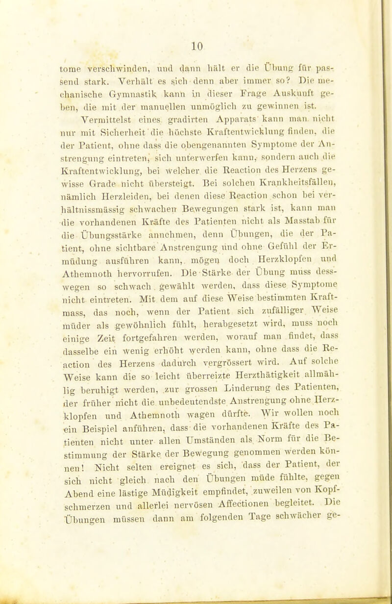 tome verscliwinderi, und dann hillt er die Ütiunj;' für pas- send stark. Verhält es ^ich denn aber immer so? Die me- chanische Gymnastik kann i.n dieser Erage Auskunft ge- hen, die mit der manuellen unmöglich zu gewinnen ist. Vermittelst eines gradirten Apparats kann man. nicht nur mit Sicherheit die höchste Kraftentwicklung finden, die der Patient, ohne dass die obengenannten Symptome der An- strengung eintreten, sich unterwerfen kann,' sondern auch die KraftontWicklung, bei welcher die Reaction des Herzens ge- wisse Grade nicht übersteigt. Bei solchen Krankheitsfällen, nämlich Herzleiden, bei denen diese Beaction schon bei ver- hältnissmässig schwachen Bewegungen stark ist, kann man die vorhandenen Kr.äfte des Patienten nicht als Masstab für die Übungsstärke annehmen, denn Übungen, die der Pa- tient, ohne sichtbare'Anstrengung und ohne Gefühl der Er- müdung ausführen kann, mögen doch Herzklopfen und Athemnoth hervorrufen. Die Stärke der Übung muss dess- wegen so schwach . gewählt werden, dass diese Symptome nicht- eintreten. Mit dem auf diese Weise bestimmten Kraft- mass, das noch, wenn der Patient sich zufälliger Weise müder als gewöhnlich fühlt, herabgesetzt wird, muss noch einige Zeit fortgefahren werden, worauf man findet, dass dasselbe ein wenig erhöht werden kann, ohne dass die Re- action des Herzens dadurch vergrössert wird. Auf solche Weise kann die so leicht überreizte Herzthätigkeit allmäh- lig beruhigt werden, zur grossen Linderung des Patienten, der früher nicht die unbedeutendste Anstrengung ohne Herz- klopfen und Athemnoth wagen dürfte. Wir wollen noch ein Beispiel anführen, dass die vorhandenen Kräfte des Pa- tienten nicht unter allen Umständen als. Norm für die Be- stimmung der Stärke der Bewegung genommen werden kön- nen! Nicht selten ereignet es sich, dass der Patient, der sich nicht gleich nach den Übungen müde fühlte, gegen Abend eine lästige Müdigkeit empfindet, zuweilen von Kopf- schmerzen und allerlei nervösen Affectionen begleitet. Die Übungen müssen dann am folgenden Tage schwächer ge-