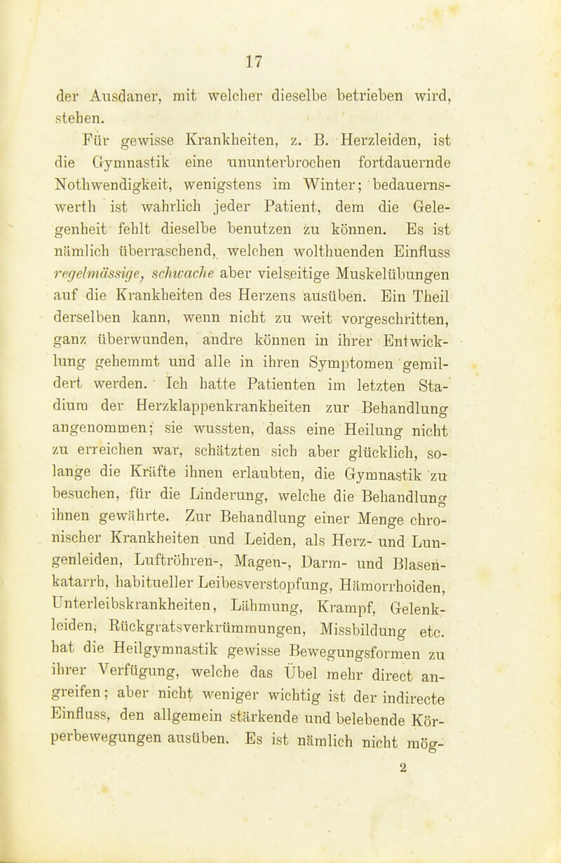 der Atisdaner, mit welcher dieselbe betrieben wird, stehen. Für gewisse Krankheiten, z. B. Herzleiden, ist die Gymnastik eine ununterbrochen fortdauernde Nothwendigkeit, wenigstens im Winter; bedauerns- werth ist wahrlich jeder Patient, dem die Gele- genheit fehlt dieselbe benutzen zu können. Es ist nämlich überraschend, welchen wolthuenden Einfluss ri'{ieJmässige, scimache aber vielseitige Muskelübungen auf die Krankheiten des Herzens ausüben. Ein Theil derselben kann, wenn nicht zu weit vorgeschritten, ganz überwunden, andre können in ihrer Entwick- lung gehemmt und alle in ihren Symptomen gejnil- dert werden. Ich hatte Patienten im letzten Sta- dium der Herzklappenkrankheiten zur Behandlung angenommen; sie wussten, dass eine Heilung nicht zu erreichen war, schätzten sich aber glücklich, so- lange die Kräfte ihnen erlaubten, die Gymnastik zu besuchen, für die Linderung, welche die Behandlung ihnen gewährte. Zur Behandlung einer Menge chro- nischer Krankheiten und Leiden, als Herz- und Lun- genleiden, Luftröhren-, Magen-, Darm- und Blasen- katarrh, habitueller Leibesverstopfung, Hämorrhoiden, Unterleibskrankheiten, Lähmung, Krampf, Gelenk- leiden, Eückgratsverkrümmungen, Missbildung etc. hat die Heilgymnastik gewisse Bewegungsformen zu ihrer Verfügung, welche das Übel mehr direct an- greifen ; aber nicht weniger wichtig ist der indirecte Einfluss, den allgemein stärkende und belebende Kör- perbewegungen ausüben. Es ist nämlich nicht raög- 2