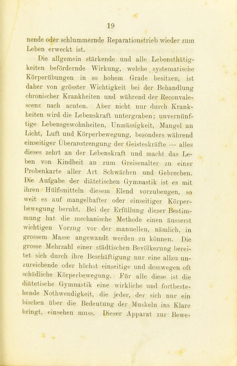 nende oder schlummernde Eeparationstrieb wieder zum Leben erweckt ist. Die allgemein stärkende und alle Lebensthätig- keiten befördernde Wirkung, welche systematische Körperübungen in so hohem Grade besitzen, ist daher von grösster Wichtigkeit bei der Behandlung chronischer Krankheiten und während der Reconvale- scenz nach acuten. Aber nicht nur durch Krank- heiten wird die Lebenskraft untergraben; unvernünf- tige Lebensgewohnheiten, ünmässigkeit, Mangel an Licht, Luft und Körperbewegung, besonders während einseitiger Überanstrengung der Geisteskräfte — alles dieses zehrt an der Lebenskraft und macht das Le- ben von Kindheit au zum Greisenalter zu einer Probenkarte aller Art Schwächen und Gebrechen. Die Aufgabe der diätetischen Gymnastik ist es mit ihren Hülfsmitteln diesem Elend vorzubeugen, so weit es auf mangelhafter oder einseitiger Körper- bewegung beruht. Bei der Erfüllung dieser Bestim- mung hat die mechanische Methode einen äusserst wichtigen Vorzug vor der manuellen, nämlich, in grossem Masse angewandt werden zu können. Die grosse Mehrzahl einer städtischen Bevölkerung berei- tet sich durch ihre Beschäftigung nur eine allzu un- zureichende oder höchst einseitige und desswegen oft schädliche Körperbewegung. Pür alle diese ist die diätetische Gymnastik eine wirkliche und fortbeste- hende Nothwendigkeit, die jeder, der sich nur ein bischen über die Bedeutung der Muskeln ins Klare bringt, einsehen mnss. Dieser Apparat zur Bewe-