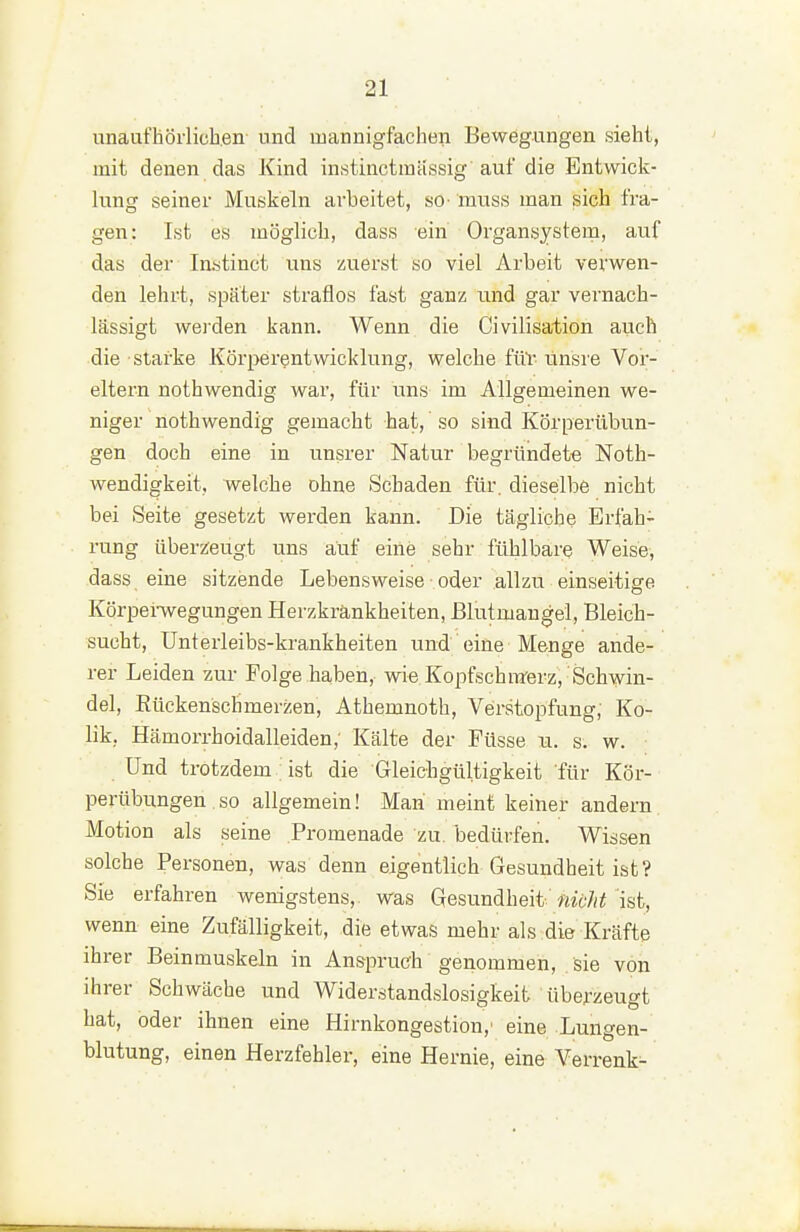 unaufhörlichen und mannigfachen Bewegungen sieht, mit denen das Kind instinctraässig'auf die Entwick- lung seiner Muskeln arbeitet, so- muss man sich fra- gen: Ist es möglich, dass ein Organsystem, auf das der Instinct uns zuerst so viel Arbeit verwen- den lehrt, später straflos fast ganz und gar vernach- lässigt wei'den kann. Wenn die Civilisation auch die starke Körperentwicklung, welche ftiv ünsre Vor- eltern nothwendig war, für uns im Allgemeinen we- niger nothwendig gemacht hat, so sind Körperübun- gen doch eine in unsrer Natur begründet« Noth- wendigkeit, welche ohne Schaden für. dieselbe nicht bei Seite gesetzt werden kann. Die tägliche Erfah- rung übersieugt uns auf eine sehr fühlbare Weise, dass eine sitzende Lebensweise oder allzu einseitige Körpenvegungen Herzkrankheiten, Blutmangel, Bleich- sucht, Unterleibs-krankheiten und eine Menge ande- rer Leiden zur Folge haben, wie Kopfschmerz, Schwin- del, Rückenschmerzen, Athemnoth, Verstopfung, Ko- lik, Hämorrhoidalleiden; Kälte der Füsse u. s, w. Und trotzdem ist die Gleichgültigkeit für Kör- pertibungen.so allgemein! Man meint keiner andern Motion als seine Promenade zu. bedürfen. Wissen solche Personen, was denn eigentlich Gesundheit ist? Sie erfahren wenigstens, was Gesundheit-'^it'/fr'ist, wenn eine Zufälligkeit, die etwas mehr als die Kräfte ihrer Beinmuskeln in Anspruch genommen, sie von ihrer Schwäche und Widerstandslosigkeit übe.rzeugt hat, oder ihnen eine Hirnkongestion,' eine Lungen- blutung, einen Herzfehler, eine Hernie, eine Verrenk-