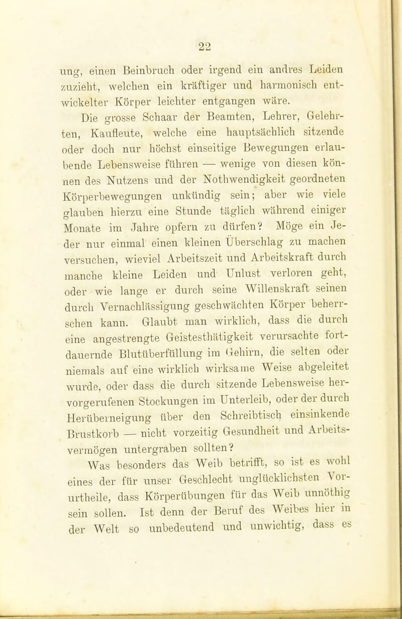 ung, einen Beinbruch oder irgend ein andres Leiden zuzieht, welchen ein kräftiger und harmonisch ent- wickelter Körper leichter entgangen wäre. Die grosse Schaar der Beamten, Lehrer, Gelehr- ten, Kaufleute, welche eine hauptsächlich sitzende oder doch nur höchst einseitige Bewegungen erlau- bende Lebensweise führen — wenige von diesen kön- nen des Nutzens und der Nothwendigkeit geordneten Körperbewegungen unkündig sein; aber wie viele klauben hierzu eine Stunde täglich während einiger Monate im Jahre opfern zu dürfen? Möge ein Je- der nur einmal einen kleinen Überschlag zu machen versuchen, wieviel Arbeitszeit und Arbeitskraft durch manche kleine Leiden und Unlust verloren geht, oder wie lange er durch seine Willenskraft seinen durch Vernachlässigung geschwächten Körper beherr- schen kann. Glaubt man wirklich, dass die durch eine angestrengte Geistesthätigkeit verursachte fort- dauernde Blutüberftillung im (Gehirn, die selten oder niemals auf eine wirklich wirksame Weise abgeleitet wurde, oder dass die durch sitzende Lebensweise her- vorgerufenen Stockungen im Unterleib, oder der durch Herüberneigung über den Schreibtisch einsinkende Brustkoi-b — nicht vorzeitig Gesundheit und Arbeits- vermögen untergraben sollten? Was besonders das Weib betrifft, so ist es wohl eines der für unser Geschlecht unglücklichsten Vor- urtheile, dass Körperübungen für das Weib unnöthig sein sollen. Ist denn der Beruf des Weibes hier in der Welt so unbedeutend und unwichtig, dass es