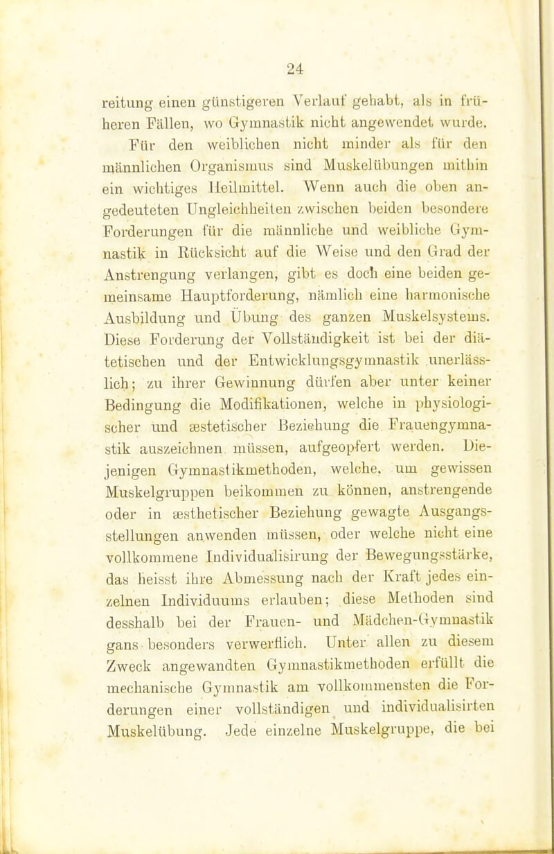 reitung einen günstigeren Verlaut' gehabt, als in frü- heren Fällen, wo Gymnastik nicht angewendet wurde. Für den weiblichen nicht minder als lÜr den männlichen Organismus sind Muskelüluuigen mithin ein wichtiges Heilmittel. Wenn auch die oben an- sredeuteten Ungleichheiten zwischen beiden besondere Fol-derungen für die männliche und weibliche Gym- nastik in Eüeksicht auf die Weise und den Grad der Anstrengung verlangen, gibt es doch eine beiden ge- meinsame Hauptforderung, nämlich eine harmonische Ausbildung und Übung des ganzen Muskelsystems. Diese Forderung der Vollständigkeit ist bei der diä- tetischen und der Entwicklungsgymnastik .unerläs.s- lich; zu ihrer Gewinnung dürfen aber unter keiner Bedingung die Modifikationen, welche in physiologi- scher und sestetischer Beziehung die Frauengymna- stik auszeichnen müssen, aufgeopfert werden. Die- jenigen Gymnastikmethoden, welche, um gewissen Muskelgruppen beikommen zu können, anstrengende oder in sesthetischer Beziehung gewagte Ausgangs- stellungen anwenden müssen, oder welche nichteine vollkommene Individualisirung der Beweguugsstärke, das heisst ihre Abmessung nach der Kraft jedes ein- zelnen Individuums erlauben; diese Methoden sind desshalb bei der Frauen- und i\Iädchen-Gymnast.ik gans • besonders verwerflich. Unter allen zu diesem Zweck angewandten Gymnastikmethoden erfüllt die mechanische Gymnastik am vollkommensten die For- derungen einer vollständigen und individualisirten Muskelübung. Jede einzelne Muskelgruppe, die bei