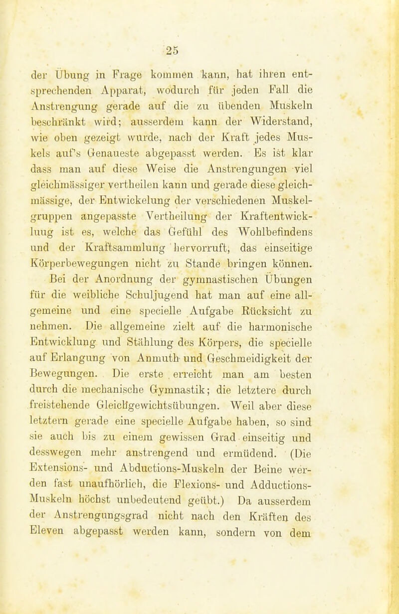 der Übung in Frage kommen kann, hat ihren ent- sprechenden Apparat, wodurch für jeden Fall die Anstrengung gerade auf die /ax übenden Muskeln beschränkt wird; ausserdem kann der Widerstand, wie oben gezeigt wurde, nach der Kraft jedes Mus- kels auf's Genaueste abgepasst werden. Bs ist klar dass man auf diese Weise die Anstrengungen viel gleich'mässiger vertbeilen kann und gerade diese gleich- massige, der Entwickelung der verschiedenen Muskel- gruppen angepasste Vertheilung der Kraftentwick- luug ist es, welche das Gefühl des Wohlbefindens und der Kraftsammlung hervorruft, das einseitige Körperbewegungen nicht zu Stande bringen können. Bei der Anordnung der gymnastischen Übungen für die weibliche Schuljugend hat man auf eine all- gemeine und eine specielle Aufgabe Rücksicht zu nehmen. Die allgemeine zielt auf die harmonische Entwicklung und Stählung des Körpers, die specielle auf Erlangung von Anmuth und Geschmeidigkeit der Bewegungen. Die erste . erreicht man am besten durch die mechanische Gymnastik; die letztere durch freistehende Gleichgewichtsübungen. Weil aber diese letztern gerade eine specielle Aufgabe haben, so sind sie auch bis zu einem gewissen Grad einseitig und desswegen mehr anstrengend und ermüdend. (Die Extensions- und Abductions-Muskeln der Beine vs^er- den fast unaufhörlich, die Flexions- und Adductions- Muskeln höchst unbedeutend geübt.) Da ausserdem der Anstrengungsgrad nicht nach den Kräften des Eleven abgepasst werden kann, sondern von dem