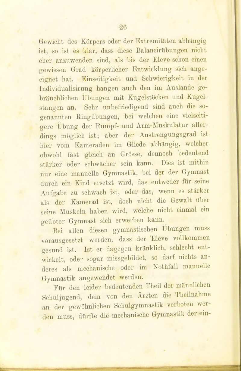 Gewicht des Körpers oder der Extremitäten abhängig ist, so ist es klar, dass diese Balancirübungen nicht eher anzuwenden sind, als bis der Eleve schon einen gewissen Grad körperlicher Entwicklung sich ange- eignet hat. Einseitigkeit und Schwierigkeit in der Individualisirung hangen auch den im Auslande ge- bräuchlichen Übungen mit Kugelstöcken und Kugel- stangen an. Sehr unbefriedigend sind auch die so- genannten Ringübungen, bei welchen eine vielseiti- gere Übung der Rumpf- und Arm-Muskulatur aller- dings möglich ist; aber der Anstrengungsgrad ist hier vom Kameraden im Gliede abhängig, welcher obwohl fast gleich an Grösse, dennoch bedeutend stärker oder schwächer sein kann. Dies ist mithin nur eine manuelle Gymnastik, bei der der Gymnast durch ein Kind ersetzt wird, das entweder für seine Aufgabe zu schwach ist, oder das, wenn es stärker als der Kamerad ist, doch nicht die Gewalt über seine Muskeln haben wird, welche nicht einmal ein geübter Gymnast sich erwerben kann. Bei allen diesen gymnastischen Übungen muss vorausgesetzt werden, dass der Eleve vollkommen gesund ist. Ist er dagegen kränklich, schlecht ent- wickelt, oder sogar missgebildet, so darf nichts an- deres als mechanische oder im Nothfall manuelle Gymnastik angewendet werden. Für den leider bedeutenden Theil der männlichen Schuljugend, dem von den Ärzten die Theilnahme an der gewöhnlichen Schulgymnastik verboten wer- den muss, dürfte die mechanische Gymnastik der ein-