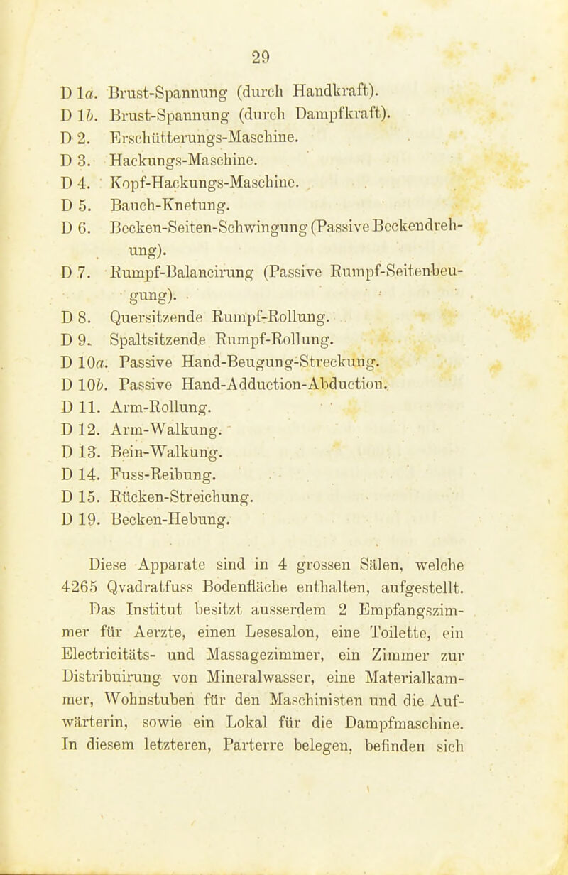 Dia. Brust-Spannung (durch Handkraft). D Ih. Brust-Spannung (durch Darapfkraft). D 2. Erschütterungs-Maschine. D 3. Hackungs-Maschine. D 4. Kopf-Hackungs-Maschme. . D 5. Bauch-Knetung. D 6. Becken-Seiten-Schwingung (Passive Beckendreh- ung). D .7. Eumpf-Balancirung (Passive Eumpf-Seitenbeu- gung). D 8. Quersitzende Rumpf-Eollung. D 9. Spaltsitzendß Rumpf-Eollung. D lOff. Passive Hand-Beugung-Streckung. D lOi. Passive Hand-Adduction-Abduction. D 11. Arm-EoUung. D 12. Arm-Walkung. D 13. Bein-Walkung. D 14. Fuss-Eeibung. D 15. Eücken-Streichung. D 19. Becken-Hebung. Diese Apparate sind in 4 grossen Sailen, welche 4265 Qvadratfuss Bodenfläche enthalten, aufgestellt. Das Institut besitzt ausserdem 2 Empfangszim- mer für Aerzte, einen Lesesalon, eine Toilette, ein Electricitäts- und Massagezimmer, ein Zimmer zur Distribuirung von Mineralwasser, eine Materialkam- mer, Wohnstuben für den Maschinisten und die Auf- wärterin, sowie ein Lokal für die Dampfmaschine. In diesem letzteren, Parterre belegen, befinden sich