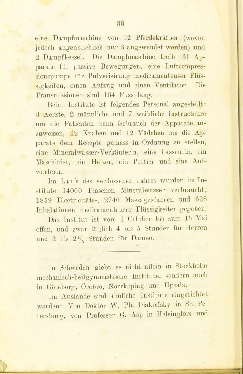 3Ö eine Dampfmaschine von 12 Pferdekräften (wovon jedoch augenblichlich nur 6 angewendet werden) und 2 Dampfkessel. Die Dampfmaschine treibt 31 Ap- parate für passive Bewegungen, eine Luftcompres- sionspumpe für Pulverisirung medicamenteuser Flüs- sigkeiten, einen Aufzug und einen Ventilator. Die Transmissionen sind 164 Fuss lang. Beim Institute ist folgendes Personal angestellt: 3 Aerzte, 2 männliche und 7 weibliche Instructeure um die Patienten beim Gebrauch der Apparate an- zuweisen, 12 Knaben und 12 Mädchen um die Ap- parate dem Eeeepte gemäss in Ordnung zu stellen, eine Mineralwasser-Verkäuferin, eine Casseurin, ein Maschinist, ein Heizer, ein Portier und eine Auf- wärterin. Im Laufe des verflossenen Jahres wurden im In- stitute 14000 Flaschen Mineralwasser verbraucht, 1859 Electricitäts-, 2740 Massageseancen und 628 Inhalationen medicamenteuser Flüssigkeiten gegeben. Das Institut ist vom 1 October bis zum 15 Mai offen, und zwar täglich 4 bis 5 Stunden für Herren und 2 bis 2^1-, Stunden für Damen. In Schweden giebt es nicht allein in Stockholm mechanisch-heilgymnastische Institute, sondern auch in G()teborg, Örebro, Norrköping und üpsala. Im Auslande sind ähnliche Institute eingerichtet worden: Von Doktor W. Ph. Diakoffsky in S:t Pe- tersburg, von Professor G. Asj) in Helsingfors und