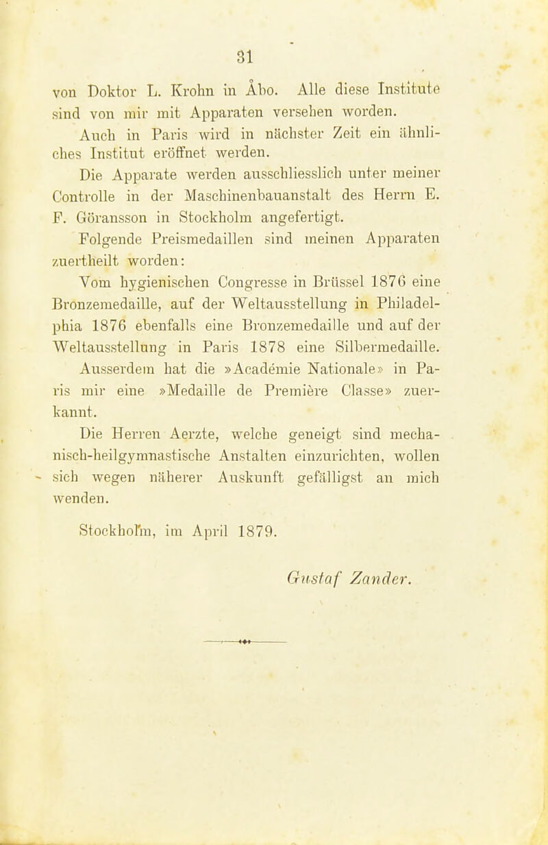 von Doktor L. Krohn in Abo. Alle diese Institute sind von miv mit Apparaten versehen worden. Auch in Paris wird in nächster Zeit ein ähnli- ches Institut eröffnet werden. Die Apparate werden ausschliesslich unter meiner Controlle in der Maschinenbauanstalt des Herrn E. F. Göransson in Stockholm angefertigt. Folgende Preismedaillen sind meinen Apparaten zuertheilt worden: Vom hygienischen Congresse in Brüssel 1876 eine Bronzemedaille, auf der Weltausstellung in Philadel- phia 1876 ebenfalls eine Bronzemedaille und auf der Weltausstellung in Paris 1878 eine Silbermedaille. Ausserdem hat die »Academie Nationalein Pa- ris mir eine »Medaille de Premiere Classe» zuer- kannt. Die Herren Aerzte, welche geneigt sind mecha- nisch-heil gymnastische Anstalten einzurichten, wollen sich wegen näherer Auskunft gefälligst an mich wenden. Stockhol'm, im April 1879. Gustaf Zander.