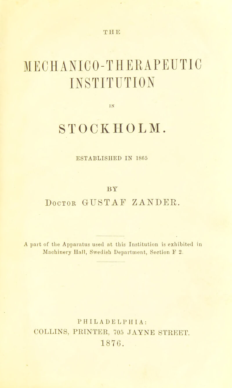 MECHANICO-THERAPEUTIC INSTITUTION IN STOCKHOLM. ESTABLISHED IN 18fi5 BY Doctor GUSTAF ZANDER. A part of tile Apparatus used at this Institution is exhibited in Machinery Hall, Swedish Department, Section F 2. PHILADELPHIA: COLLINS, PRINTER, 705 JAYNE STREET. 187G.