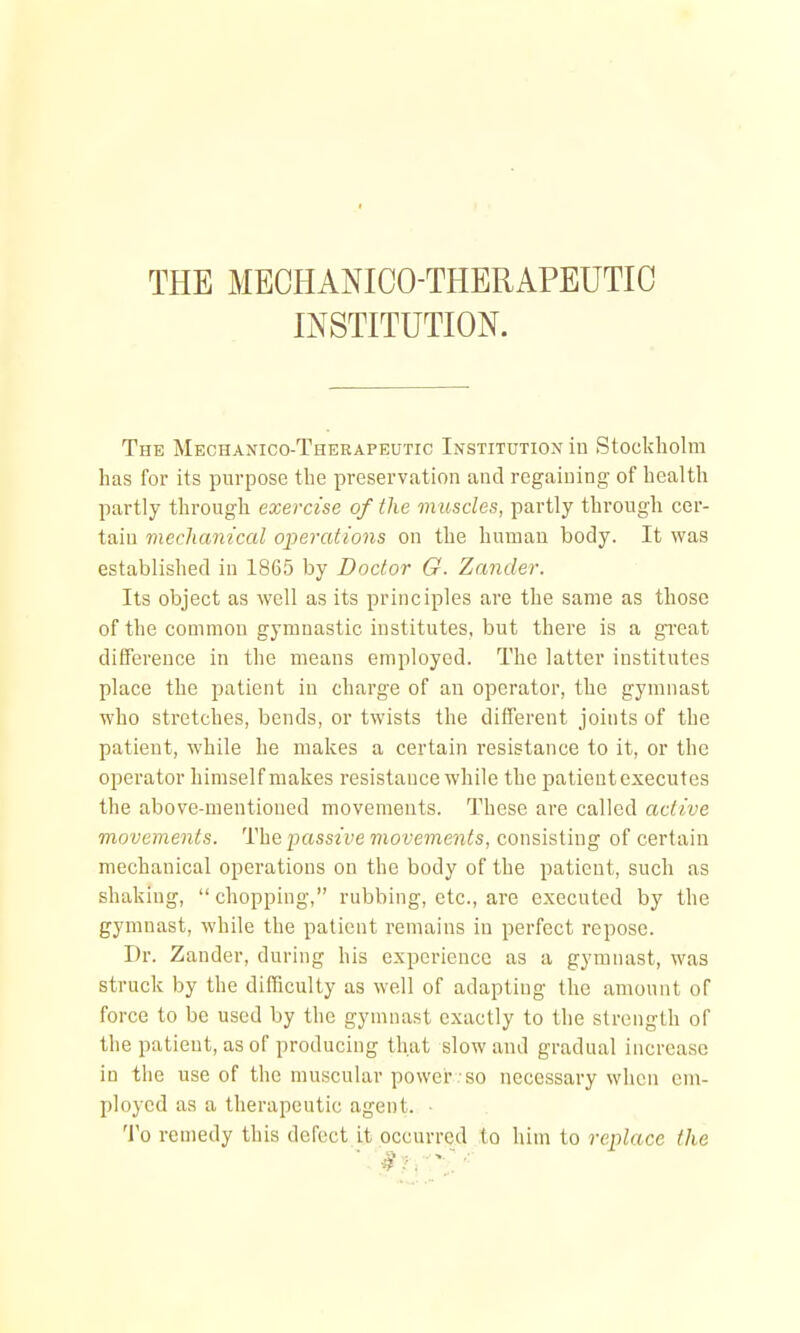 THE MECHANICO-THERAPEUTIC INSTITUTION. The Mechanico-Therapeutic Institution in Stockholm has for its purpose the preservation and regaining of health partly through exercise of the muscles, partly through cer- tain mechanical operations on the human body. It was established in 1865 by Doctor G. Zander. Its object as well as its principles are the same as those of the common gymnastic institutes, but there is a great difference in the means employed. The latter institutes place the patient in charge of an operator, the gymnast who stretches, bends, or twists the different joints of the patient, while he makes a certain resistance to it, or the operator himself makes resistance while the patientexecutes the above-mentioned movements. These are called active movements. 'iHhc passive movements, consisting of certain mechanical operations on the body of the patient, such as shaking, chopping, rubbing, etc., are executed by the gymnast, while the patient remains in perfect repose. Dr. Zander, during his experience as a gymnast, was struck by the difficulty as well of adapting the amount of force to be used by the gymnast exactly to the strength of the patient, as of producing that slow and gradual increase in the use of the muscular power so necessary when cm- ployed as a therapeutic agent. ■ To remedy this defect it occurred to him to replace the