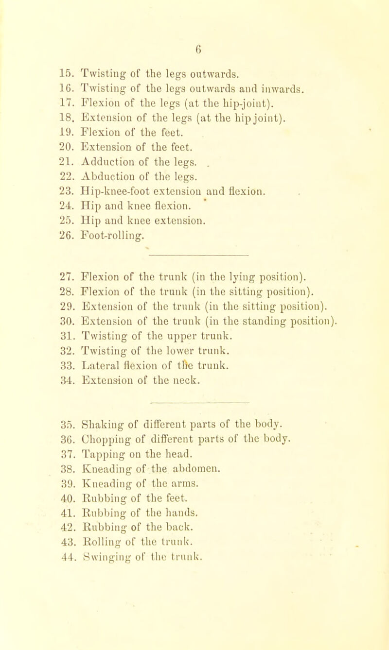 15. Twisting of the legs outwards. 16. Twisting of the legs outwards and inwards. 17. Flexion of the legs (at the hii>joint). 18. Extension of the legs (at the hip joint). 19. Flexion of the feet. 20. Extension of the feet. 21. Adduction of the legs. . 22. Abduction of the legs. 23. Hip-knee-foot extension and flexion. 24. Hip and knee flexion. 2.5. Hip and knee extension. 26. Foot-rolling. 27. Flexion of the trunk (in the lying position). 28. Flexion of the trunk (in the sitting position). 29. Extension of the trunk (in the sitting position). 30. Extension of the trunk (in the standing position). 31. Twisting of the upper trunk. 32. Twisting of the lower trunk. 33. Lateral flexion of tfie trunk. 34. Extension of the neck. 35. Shaking of difierent parts of the body. 36. Chopping of different parts of the body. 37. Tapping on the head. 38. Kneading of the abdomen. 39. Kneading of the arms. 40. Eubbing of the feet. 41. Rubbing of the hands. 42. Rubbing of the back. 43. Roiling of the trunk. 44. Swinging of tiie trunk.