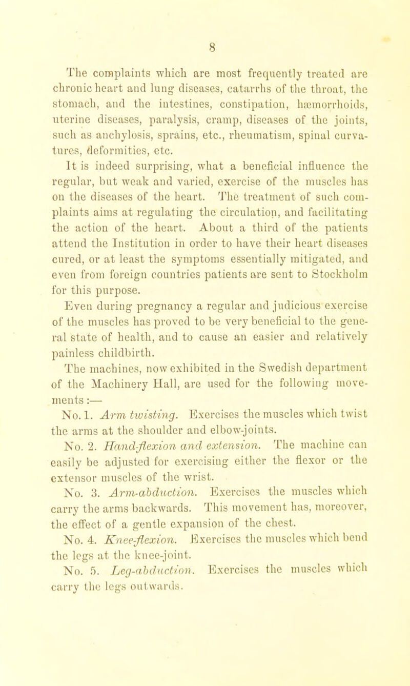 The complaints which are most frequently treated are chronic heart and lung diseases, catarrhs of tlie throat, the stomach, and the intestines, constipation, htcmorrhoids, uterine diseases, paralysis, cramp, diseases of the joints, such as anchylosis, sprains, etc., rheumatism, spinal curva- tures, deformities, etc. It is indeed surprising, what a beneficial influence the regular, but weak and varied, exercise of the muscles has on the diseases of the heart. The treatment of such com- plaints aims at regulating the circulation, and facilitating the action of the heart. About a third of the patients attend the Institution in order to have their heart diseases cured, or at least the symptoms essentially mitigated, and even from foreign countries patients are sent to Stockholm for this purpose. Even during pregnancy a regular and judicious exercise of the muscles has proved to be very beneficial to the gene- ral state of health, and to cause an easier and relatively painless childbirth. The machines, now exhibited in the Swedish department of the Machinery Hall, are used for the following move- ments :— No. 1. Arm hoisting. Exercises the muscles which twist the arms at the shoulder and elbow-joints. No. 2. Hand-flexion and extension. The machine can easily be adjusted for exercising either the flexor or the extensor muscles of the wrist. No. 3. Arm-ahduction. Exercises the muscles which carry the arms backwards. This movement has, moreover, the effect of a gentle expansion of the chest. No. 4. Kneefl^exion. Exercises the muscles which bend the legs at the knee-joint. No. 5. Lcg-abdudion. Exercises the muscles whicli carry the legs out wards.