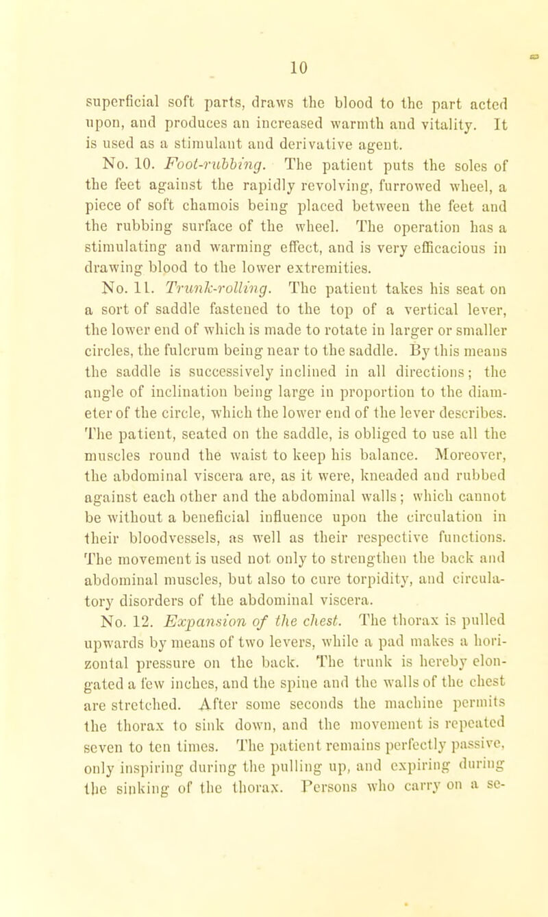 superficial soft parts, draws the blood to the part acted upon, and produces an increased warmth and vitality. It is used as a stimulant and derivative agent. No. 10. Foot-rubbing. The patient puts the soles of the feet against the rapidly revolving, furrowed wheel, a piece of soft chamois being placed between the feet and the rubbing surface of the wheel. The operation has a stimulating and warming effect, and is very efficacious in drawing blood to the lower extremities. No. 11. Trunlc-roiling. The patient takes his seat on a sort of saddle fastened to the top of a vertical lever, the lower end of which is made to rotate in larger or smaller circles, the fulcrum being near to the saddle. I3y this means the saddle is successively inclined in all directions; the angle of inclination being large in proportion to the diam- eter of the circle, which the lower end of the lever describes. The patient, seated on the saddle, is obliged to use all the muscles round the waist to keep his balance. Moreover, the abdominal viscei'a are, as it were, kneaded and rubbed against each other and the abdominal walls; which cannot be without a beneficial influence upon the circulation in their bloodvessels, as well as their respective functions. The movement is used not only to strengthen the back and abdominal muscles, but also to cure torpidity, and circula- tory disorders of the abdominal viscera. No. 12. Expansion of the chest. The thorax is pulled upwards by means of two levers, while a pad makes a hori- zontal pressure on the back. The trunk is hereby elon- gated a few inches, and the spine and the walls of the chest are stretched. After some seconds the machine permits the thorax to sink down, and the movement is repeated seven to ten times. The patient remains perfectly passive, only inspiring during the pulling up, and expiring during the sinking of the thorax. Persons who carry on a se-