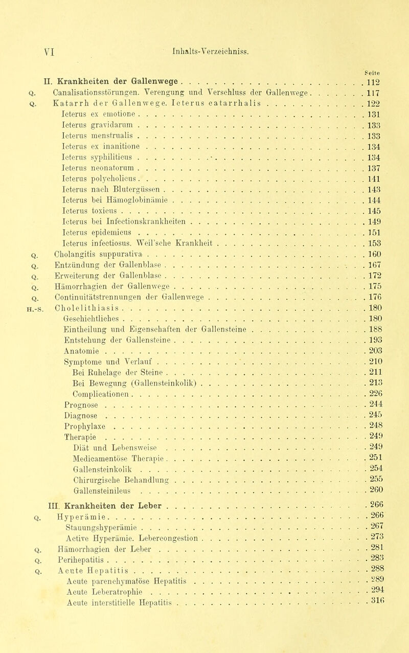 ?eite II. Krankheiten der Gallenwege 112 Q. Canalisationsstöningen. Verengung und Verschluss der Gallenwege 117 Q. Katarrh der Gallenwege. Icterus catarrhalis 122 Icterus ex emotione 131 Icterus gravidarum 133 Icterus menstrualis 133 Icterus ex inanitione 134 Icterus syphiliticus • 134 Icterus neonatorum 137 Icterus polyeholieus 141 Icterus nach Blutergüssen 143 Icterus bei Hänioglobinilmie 144 Icterus toxicus 145 Icterus bei Infeetionskiankheiten 149 Icterus epidemicus 151 Icterus infeetiosus. Weil'sche Krankheit 153 Q. Cholangitis suppurativa 160 Q. Entzündung der Gallenblase 167 Q. Erweiterung der Gallenblase 172 Q. Hämorrhagien der Gallenwege 175 Q. Continuitätstrennungen der Gallenwege 176 H.-s. Cholelithiasis 180 Geschichtliches 180 Eintheilung und Eigenschaften der Gallensteine 188 Entstehung der Gallensteine 193 Anatomie 203 Symptome und Verlauf ' 210 Bei Ruhelage der Steine 211 Bei Bewegung (Gallensteinkolik) 213 Complicationen 226 Prognose 244 Diagnose 245 Prophylaxe 248 Therapie 249 Diät und Lebensweise 249 Medicamentöse Therapie 251 Gallensteinkolik 254 Chirurgische Behandlung 255 Gallensteinileus 260 III. Krankheiten der Leber 266 Q. Hyperämie 266 Stauungshyperämie 267 Active Hyperämie. Lebereongestion 273 Q. Hämorrhagien der Leber 28L Q. Perihepatitis 283 Q. Acute Hepatitis 288 Acute parenchymatöse Hepatitis ^89 Acute Leberatrophie 294 Acute interstitielle Hepatitis