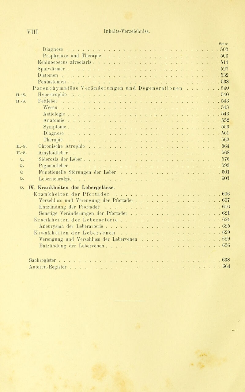 Seite Diagnose 502 Prophylaxe und Therapie 506 Echinococcus alveolaris 514 Spulwürmer 527 Distomcn 532 Pentastomon 538 Parenchymatöse Veränderungen und Degenerationen 540 H.-s. Hypertrophie 540 H.-s. Fettleber 543 Wesen 543 Aetiologie 546 Anatomie 552 Symptome 556 Diagnose 561 Therapie 562 H.-s. Chronische Ati-ophie 564 H.-s. Amyloidleber . . . . ■ 568 Q. Siderosis der Leber 576 Q. Pigmentleber 593 Q. Punetionelle Störungen der Leber 601 Q. Leljernouralgie 603 Q. IV. Krankheiten der Lebergefässe. Krankheiten der Pfortader 606 Verschluss und Verengung der Pfortader 607 Entzündung der Pfortader 616 Sonstige Veränderungen der Pfortader 621 Krankheiten der Leberarterie 624 Aneurysma der Leberarterie 625 Krankheiten der Lebervenen 629 Verengung und Verschluss der Lebervenen 629 Entzündung der Lebervenen 636 Sachregister 638 Autoren-Register 664