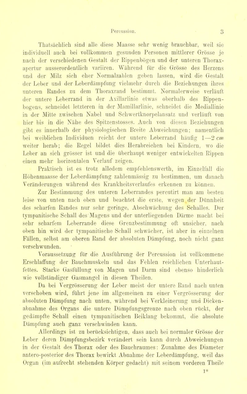 Thatsächlich sind alle diese Maasse sehr wenig brauchbar, weil sie individuell auch bei vollkommen gesunden Personen mittlerer Grösse je nach der verschiedenen Gestalt der Rippenbögen und der unteren Thorax- apertur ausserordentlich variiren. Während für die Grösse des Herzens und der Milz sich eher Normalzahlen geben lassen, wird die Gestalt der Leber und der Leberdämpfung vielmehr durch die Beziehungen ihres unteren Randes zu dem Thoraxrand bestimmt. Normalerweise verläuft der untere Leberrand in der Axillarlinie etwas oberhalb des Rippen- bogens, schneidet letzteren in der Mamillarlinie, sehneidet die Mediallinie in der Mitte zwischen Nabel und Schwertknorpelansatz und verläuft von hier bis in die Nähe des Spitzenstosses. Auch von diesen Beziehungen gibt es innerhalb der physiologischen Breite Abweichungen; namentlich bei weiblichen Individuen reicht der untere Leberrand häufig 1—2 cm weiter herab; die Regel bildet dies Herabreichen bei Kindern, wo die Leber an sich grösser ist und die überhaupt weniger entwickelten Rippen einen mehr horizontalen Verlauf zeigen. Praktisch ist es trotz alledem empfehlenswerth, im Einzelfall die Höhenmaasse der Leberdämpfung zahlenmässig zu bestimmen, um danach Veränderungen während des Krankheitsverlaufes erkennen zu können. Zur Bestimmung des unteren Leberrandes percutirt man am besten leise von unten nach oben und beachtet die erste, wegen der Dünnheit des scharfen Randes nur sehr geringe, Abschwächung des Schalles. Der tympanitische Schall des Magens und der unterliegenden Därme macht bei sehr scharfem Leberrande diese Grenzbestimmung oft unsicher, nach oben hin wird der tympanitische Sehall schwächer, ist aber in einzelnen Fällen, selbst am oberen Rand der absoluten Dämpfung, noch nicht ganz verschwunden. Voraussetzung für die Ausführung der Pereussion ist vollkommene Erschlaffung der Bauchmuskeln und das Fehlen reichlichen ünterhaut- fettes. Starke Gasfüllung von Magen und Darm sind ebenso hinderlich wie vollständiger Gasmangel in diesen Theilen. Da bei Vergrösserung der Leber meist der untere Rand nach unten verschoben wird, führt jene im allgemeinen zu einer Vergrösserung der absoluten Dämpfung nach unten, während bei Verkleinerung und Dicken- abnahme des Organs die untere Dämpfungsgrenze nach oben rückt, der gedämpfte Schall einen tympanitischen Beiklang bekommt, die absolute Dämpfung auch ganz verschwinden kann. Allerdings ist zu berücksichtigen, dass auch bei normaler Grösse der Leber deren Dämpfungsbezirk verändert sein kann durch Abweichungen in der Gestalt des Thorax oder des Bauchraumes: Zunahme des Diameter antero-posterior des Thorax bewirkt Abnahme der Leberdämpfung, weil das Organ (im aufrecht stehenden Körper gedacht) mit seinem vorderen Theile 1*