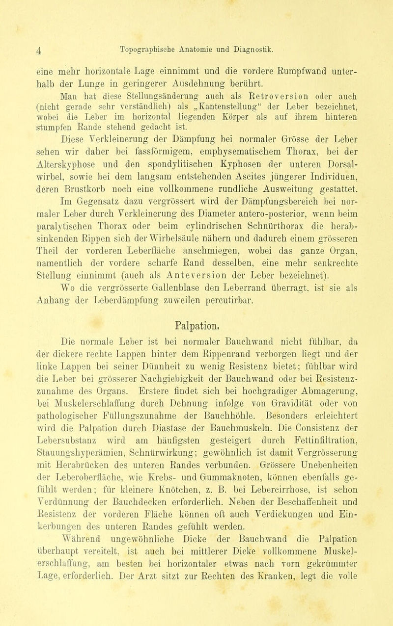 eine mehr horizontale Lage einnimmt und die vordere Eumpfwand unter- halb der Lunge in geringerer Ausdehnung berührt. Man hat diese Stellungsänderung auch als Eetroversion oder auch (nicht gerade sehr verständlich) als „Kantenstellung der Leber bezeichnet, wobei die Leber im horizontal liegenden Körper als auf ihrem hinteren stumpfen Eande stehend gedacht ist. Diese Verkleinerung der Dämpfung bei normaler Grösse der Leber sehen wir daher bei fassförmigem, emphysematischem Thorax, bei der Alterskyphose und den spondylitischen Kyphosen der unteren Dorsal- wirbel, sowie bei dem langsam entstehenden Ascites jüngerer Individuen, deren Brustkorb noch eine vollkommene rundliche Ausweitung gestattet. Im Gegensatz dazu vergrössert wird der Dämpfungsbereich bei nor- maler Leber durch Verkleinerung des Diameter antero-posterior, wenn beim paralytischen Thorax oder beim cylindrischen Schnürthorax die herab- sinkenden Eippen sich der Wirbelsäule nähern und dadurch einem grösseren Theil der vorderen Leberfläche anschmiegen, wobei das ganze Organ, namentlich der vordere scharfe Eand desselben, eine mehr senkrechte Stellung einnimmt (auch als Anteversion der Leber bezeichnet). Wo die vergrösserte Gallenblase den Leberrand überragt, ist sie als Anhang der Leberdämpfung zuweilen percutirbar. Palpation. Die normale Leber ist bei normaler Bauch wand nicht fühlbar, da der dickere rechte Lappen hinter dem Eippenrand verborgen liegt und der linke Lappen bei seiner Dünnheit zu wenig Eesistenz bietet; fühlbar wird die Leber bei grösserer Nachgiebigkeit der Bauchwand oder bei Eesistenz- zunahme des Organs. Erstere findet sich bei hochgradiger Abmagerung, bei Muskelerschlaffung durch Dehnung infolge von Gravidität oder von pathologischer Füllungszunahme der Bauchhöhle. Besonders erleichtert wird die Palpation durch Diastase der Bauchmuskeln. Die Oonsistenz der Lebersubstanz wird am häufigsten gesteigert durch Fettinfiltration, Stauungshyperämien, Schnürwirkung; gewöhnlich ist damit Vergrösserung mit Herabrücken des unteren Eandes verbunden. Grössere Unebenheiten der Leberoberfläche, wie Krebs- und Gummaknoten, können ebenfalls ge- fühlt werden; für kleinere Knötchen, z. B. bei Lebercirrhose, ist schon Verdünnung der Bauchdecken erforderlich. Neben der Beschaffenheit und Eesistenz der vorderen Fläche können oft auch Verdickungen und Ein- kerbungen des unteren Eandes gefühlt werden. Während ungewöhnliche Dicke der Bauchwand die Palpation überhaupt vereitelt, ist auch bei mittlerer Dicke vollkommene Muskel- erschlaffung, am besten bei horizontaler etwas nach vorn gekrümmter Lage, erforderlich. Der Arzt sitzt zur Eechten des Kranken, legt die volle