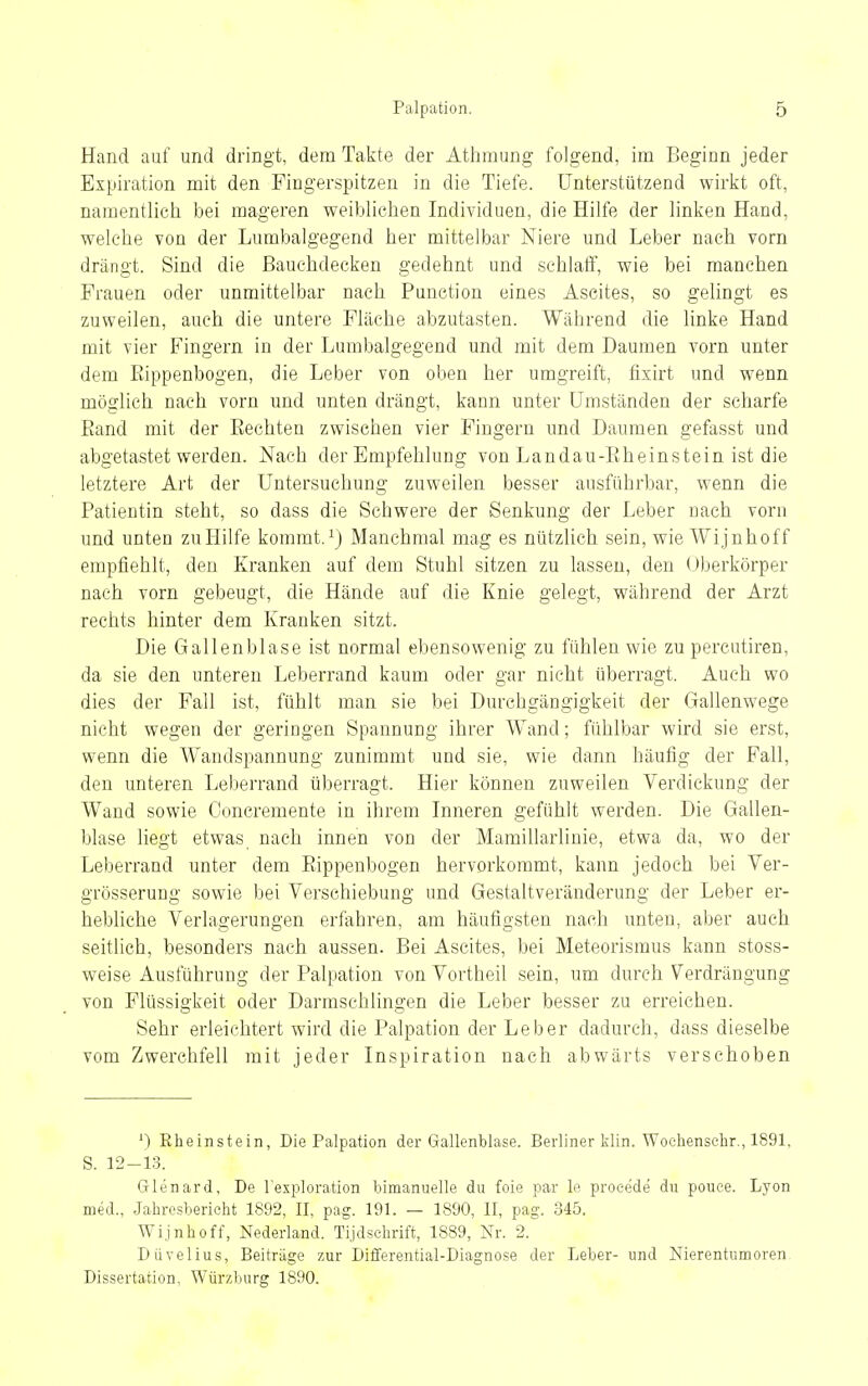 Hand auf und dringt, dem Takte der Athmung folgend, im Beginn jeder Expiration mit den Fingerspitzen in die Tiefe. Unterstützend wirkt oft, namentlich bei mageren weiblichen Individuen, die Hilfe der linken Hand, welche von der Lumbaigegend her mittelbar Niere und Leber nach vorn drängt. Sind die ßauchdecken gedehnt und schlaff, wie bei manchen Frauen oder unmittelbar nach Function eines Ascites, so gelingt es zuweilen, auch die untere Fläche abzutasten. Während die linke Hand mit vier Fingern in der Lumbaigegend und mit dem Daumen vorn unter dem PJppenbogen, die Leber von oben her umgreift, fixirt und wenn möglich nach vorn und unten drängt, kann unter Umständen der scharfe Eand mit der Eechten zwischen vier Fingern und Daumen gefasst und abgetastet werden. Nach der Empfehlung von Landau-Eheinstein ist die letztere Art der Untersuchung zuweilen besser ausführbar, wenn die Patientin steht, so dass die Schwere der Senkung der Leber nach vorn und unten zu Hilfe kommt. ^) Manchmal mag es nützlich sein, wie Wijnhoff empfiehlt, den Kranken auf dem Stuhl sitzen zu lassen, den (Jberkörper nach vorn gebeugt, die Hände auf die Knie gelegt, während der Arzt rechts hinter dem Kranken sitzt. Die Gallenblase ist normal ebensowenig zu fühlen wie zu percutiren, da sie den unteren Leberrand kaum oder gar nicht überragt. Auch wo dies der Fall ist, fühlt man sie bei Durehgängigkeit der Gallenwege nicht wegen der geringen Spannung ihrer Wand; fühlbar wird sie erst, wenn die Wandspannung zunimmt und sie, wie dann häufig der Fall, den unteren Leberrand überragt. Hier können zuweilen Verdickung der Wand sowie Concremente in ihrem Inneren gefühlt werden. Die Gallen- blase liegt etwas nach innen von der Mamillarlinie, etwa da, wo der Leberrand unter dem Eippenbogen hervorkommt, kann jedoch bei Yer- grösserung sowie bei Verschiebung und Gestaltveränderung der Leber er- hebhche Verlagerungen erfahren, am häufigsten nach unten, aber auch seitlich, besonders nach aussen. Bei Ascites, bei Meteorismus kann stoss- weise Ausführung der Palpation von Vortheil sein, um durch Verdrängung von Flüssigkeit oder Darmschlingen die Leber besser zu erreichen. Sehr erleichtert wird die Palpation der Leber dadurch, dass dieselbe vom Zwerchfell mit jeder Inspiration nach abwärts verschoben ^) Eheinstein, Die Palpation der Gallenblase. Berliner klin. Wochenselir., 1891, S. 12-13. Glenard, De l'exploration bimanuelle du feie par le proeede du pouee. Lyon med., Jahresbericht 1892, II, pag. 191. — 1890, II, pag. 345. Wijnhoff, Nederland. Tijdsehrift, 1889, Nr. 2. Düvelius, Beiträge zur Differential-Diagnose der Leber- und Nierentumoren. Dissertation, Würzburg 1890.