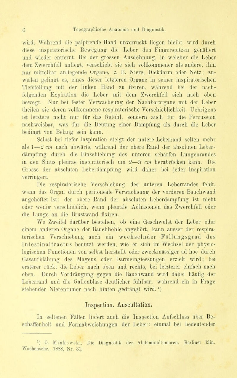 wird. Während die palpirende Hand unverriickt liegen bleibt, wird durch diese inspiratorische Bewegung die Leber den Fingerspitzen genähert und wieder entfernt. Bei der grossen Ausdehnung, in welcher die Leber dem Zwerchfell anliegt, verschiebt sie sich vollkommener als andere, ihm nur mittelbar anliegende Organe, z. B. Niere, Dickdarm oder Netz; zu- weilen gelingt es, eines dieser letzteren Organe in seiner inspiratorischen Tiefstellung mit der linken Hand zu fixiren, während bei der nach- folgenden Expiration die Leber mit dem Zwerchfell sich nach oben bewegt. Nur bei fester Verwachsung der Nachbarorgane mit der Leber theilen sie deren vollkommene respiratorische Yerschieblichkeit. üebrigens ist letztere nicht nur für das Gefühl, sondern auch für die Percussion nachweisbar, was für die Deutung einer Dämpfung als durch die Leber bedingt von Belang sein kann. Selbst bei tiefer Inspiration steigt der untere Leberrand selten mehr als 1—2 cm nach abwärts, während der obere Eand der absoluten Leber- dämpfung durch die Binschiebung des unteren scharfen Lungenrandes in den Sinus pleurae inspiratorisch um 2—5 cm herabrücken kann. Die Grösse der absoluten Leberdämpfung wird daher bei jeder Inspiration verringert. Die respiratorische Verschiebung des unteren Leberrandes fehlt, wenn das Organ durch peritoneale Verwachsung der vorderen Bauchwand angeheftet ist; der obere Eand der absoluten Leberdämpfung ist nicht oder wenig verschieblich, wenn pleurale Adhäsionen das Zwerchfell oder die Lunge an die Brustwand fixiren. Wo Zweifel darüber bestehen, ob eine Gesehwulst der Leber oder einem anderen Organe der Bauchhöhle angehört, kann ausser der respira- torischen Verschiebung auch ein wechselnder Füllungsgrad des Intestinaltractus benutzt werden, wie er sich im Wechsel der physio- logischen Functionen von selbst herstellt oder zweckmässiger ad hoc durch Gasaufblähung des Magens oder Darmeingiessungen erzielt wird; bei ersterer rückt die Leber nach oben und rechts, bei letzterer einfach nach oben. Durch Vordrängung gegen die Bauchwand wird dabei häufig der Leberrand und die Gallenblase deutlicher fühlbar, während ein in Frage stehender Nierentumor nach hinten gedrängt wird. ^) Inspection, Auscultation, In seltenen Fällen liefert auch die Inspection Aufschluss über Be- schaffenheit und FormabweichuDgen der Leber: einmal bei bedeutender ^) 0. Minkowslii, Die Diagnostik der Abdominaltumoren. Berliner klin. Woehensehr., 1888, Nr. 31.