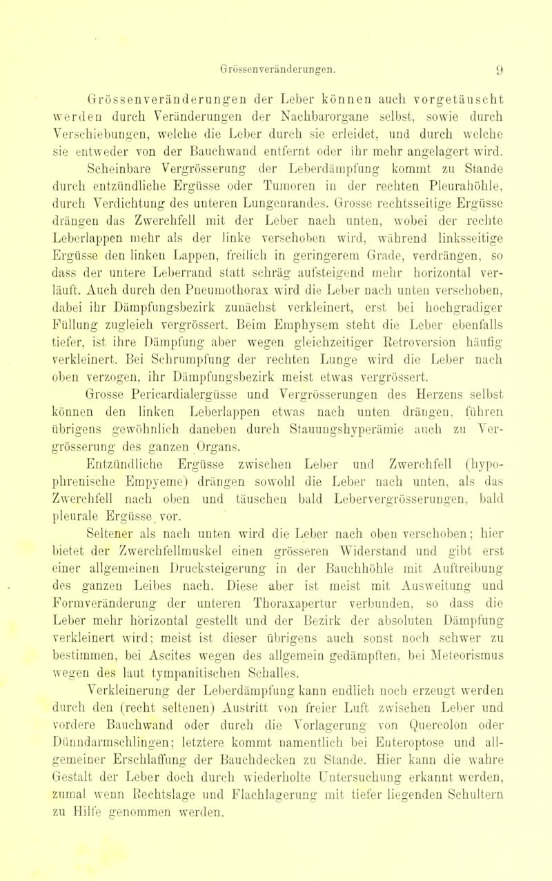 Grössenveränderungen der Leber können auch vorgetäuscht werden durch Veränderung'en der Nachbarorgane selbst, sowie durch Verschiebungen, welche die Leber durch sie erleidet, und durch welche sie entweder von der Bauchwand entfernt oder ihr mehr angelagert wird. Scheinbare Vergrösserung der Leberdampfung kommt zu Staude durch entzündliche Ergüsse oder Tumoren in der rechten Pleurahöhle, durch Verdichtung des unteren Lungenrandes. Grosse rechtsseitige Ergüsse drängen das Zwerchfell mit der Leber nach unten, wobei der rechte Leberlappen mehr als der linke verschoben wird, während linksseitige Ergüsse den linken Lappen, freilich in geringerem Grade, verdrängen, so dass der untere Leberrand statt schräg aufsteigend mehr horizontal ver- läuft. Auch durch den Pneumothorax wird die Leber nach unten verschoben, dabei ihr Dämpfungsbezirk zunächst verkleinert, erst bei hochgradiger Füllung zugleich vergrössert. Beim Emphysem steht die Leber ebenfalls tiefer, ist ihre Dämpfung aber wegen gleichzeitiger Eetroversion häufig verkleinert. Bei Schrumpfung der rechten Lunge wird die Leber nach oben verzogen, ihr Dämpfungsbezirk raeist etwas vergrössert. Grosse Pericardialergüsse und Vergrösserungen des Herzens selbst können den linken Leberlappen etwas nach unten drängen, führen übrigens gewöhnlich daneben durch Stauuugshyperämie auch zu Ver- grösserung des ganzen Organs. Entzündliche Ergüsse zwischen Leber und Zwerchfell (hypo- phrenische Empyeme) drängen sowohl die Leber nach unten, als das Zwerchfell nach oben und täuschen bald Lebervergrösserungen, bald pleurale Ergüsse, vor. Seltener als nach unten wird die Leber nach oben verschoben; hier bietet der Zwerehfellmuskel einen grösseren Widerstand und gibt erst einer allgemeinen Drucksteigerung in der Bauchhöhle mit Auftreibung des ganzen Leibes nach. Diese aber ist meist mit Ausweitung und Formveränderung der unteren Thoraxapertur verbunden, so dass die Leber mehr horizontal gestellt und der Bezirk der absoluten Dämpfung verkleinert wird; meist ist dieser übrigens auch sonst noch schwer zu bestimmen, bei Ascites wegen des allgemein gedämpften, bei Meteorismus wegen des laut tympanitischen Schalles. Verkleinerung der Leberdämpfung kann endlich noch erzeugt werden durch den (recht seltenen) Austritt von freier Luft zwischen Leber und vordere Bauchwand oder durch die Vorlagerung von Quercolon oder Dünndarmschlingen; letztere kommt namentlich bei Enteroptose und all- gemeiner Erschlaffung der Bauchdecken zu Stande. Hier kann die wahre Gestalt der Leber doch durch wiederholte Untersuchung erkannt werden, zumal wenn Piechtslage und Flachlagerung mit tiefer liegenden Schultern zu Hilfe genommen werden.