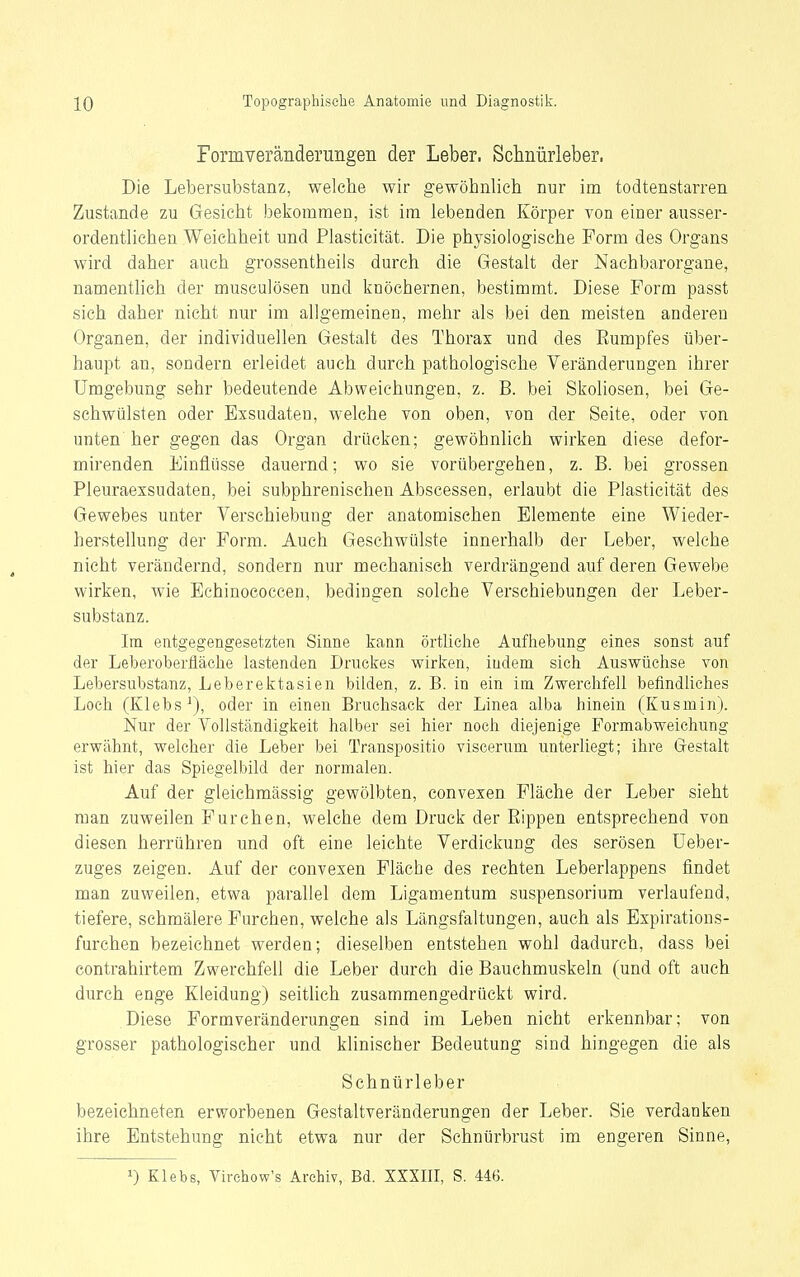 Formveränderungen der Leber. Schnürleber. Die Lebersubstanz, welche wir gewöbnlicb nur im todtenstarren Zustande zu Gesicht bekommen, ist im lebenden Körper von einer ausser- ordentlichen Weichheit und Plasticität. Die physiologische Form des Organs wird daher auch grossentheils durch die Gestalt der Nachbarorgane, namentlich der musculösen und knöchernen, bestimmt. Diese Form passt sich daher nicht nur im allgemeinen, mehr als bei den meisten anderen Organen, der individuellen Gestalt des Thorax und des Rumpfes über- haupt an, sondern erleidet auch durch pathologische Veränderungen ihrer Umgebung sehr bedeutende Abweichungen, z. B. bei Skoliosen, bei Ge- schwülsten oder Exsudaten, w-elche von oben, von der Seite, oder von unten her gegen das Organ drücken; gewöhnlich wirken diese defor- mirenden Einflüsse dauernd; wo sie vorübergehen, z. B. bei grossen Pleuraexsudaten, bei subphrenischen Abscessen, erlaubt die Plasticität des Gewebes unter Verschiebung der anatomischen Elemente eine Wieder- herstellung der Form. Auch Geschwülste innerhalb der Leber, welche nicht verändernd, sondern nur mechanisch verdrängend auf deren Gewebe wirken, wie Eehinococcen, bedingen solche Verschiebungen der Leber- substanz. Im. entgegengesetzten Sinne kann örtliche Aufhebung eines sonst auf der Leberoberfläche lastenden Druckes wirken, iudem sich Auswüchse von Lebersubstanz, Leberektasien bilden, z. B. in ein im Zwerchfell befindliches Loch (Klebs^), oder in einen Bruchsack der Linea alba hinein (Kusmin). Nur der Vollständigkeit halber sei hier noch diejenige Formabweichung erwähnt, welcher die Leber bei Transpositio viscerum unterliegt; ihre Grestalt ist hier das Spiegelbild der normalen. Auf der gleichmässig gewölbten, convexen Fläche der Leber sieht man zuweilen Furchen, welche dem Druck der Rippen entsprechend von diesen herrühren und oft eine leichte Verdickung des serösen üeber- zuges zeigen. Auf der convexen Fläche des rechten Leberlappens findet man zuweilen, etwa parallel dem Ligamentum Suspensorium verlaufend, tiefere, schmälere Furchen, welche als Längsfaltungen, auch als Expirations- furchen bezeichnet werden; dieselben entstehen wohl dadurch, dass bei contrahirtem Zwerchfell die Leber durch die Bauchmuskeln (und oft auch durch enge Kleidung) seitlich zusammengedrückt wird. Diese Formveränderungen sind im Leben nicht erkennbar; von grosser pathologischer und klinischer Bedeutung sind hingegen die als Schnürleber bezeichneten erworbenen Gestaltveränderungen der Leber. Sie verdanken ihre Entstehung nicht etwa nur der Schnürbrust im engeren Sinne, 1) Klebs, Virchow's Archiv, Bd. XXXIII, S. 446.