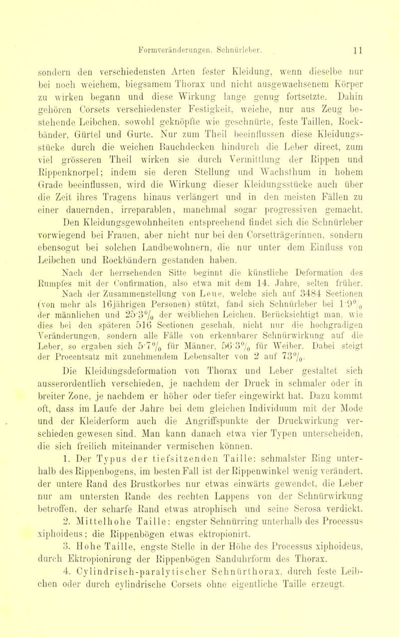 sondern den verschiedensten Arten fester Kleidung, wenn dieselbe nur bei noch weichem, biegsamem Thorax und nicht ausgewachsenem Körper zu wirken begann und diese Wirkung lange genug fortsetzte. Dahin gehören Corsets verschiedenster Festigkeit, weiche, nur aus Zeug be- stehende Leibchen, sowohl geknöpfte wie geschnürte, feste Taillen, Eock- biinder, Gürtel und Gurte. Nur zum Theil beeinflussen diese Kleidungs- stücke durch die weichen Bauchdeekeu hindurch die Leber direct, zum viel grösseren Theil wirken sie durch Vermittlung der Rippen und ßippenknorpel; indem sie deren Stellung und Wachsthum in hohem Grade beeinflussen, wird die Wirkung dieser Kleidungsstücke auch über die Zeit ihres Tragens hinaus verlängert und in den meisten Fällen zu einer dauernden, irreparablen, manchmal sogar progressiven gemacht. Den Kleidungsgewohnheiten entsprechend findet sich die Schnürleber vorwiegend bei Frauen, aber nicht nur bei den Corsetträgerinnen, sondern ebensogut bei solchen Landbewohnern, die nur unter dem Einfluss von Leibchen und Rockbändern gestanden haben. Nach der herrschenden Sitte beginnt die künstliche Deformation des Rumpfes mit der Contirmation, also etwa mit dem 14. Jahre, selten früher. Nach der ZusammensteUung von Leue, welche sich auf 3484 Sectionen (von mehr als 16jährigen Personen) stützt, fand sich Schnürleber bei l'9°/o der männlichen und 2ö'37o (i^r weiblichen Leichen. Berücksichtigt man, wie dies bei den späteren 516 Sectionen geschah, nicht nur die hochgradigen Veränderungen, sondern alle Fälle von erkennbarer Schnürwirkiing auf die Leber, so ergaben sich ö'T^/o f'h Männer, 56'37o für Weiber. Dabei steigt der Procentsatz mit zunehmendem Lebensalter von 2 auf 737o- Die Kleidungsdeformation von Thorax und Leber gestaltet sich ausserordentlich verschieden, je nachdem der Druck in schmaler oder in breiter Zone, je nachdem er höher oder tiefer eingewirkt hat. Dazu kommt oft, dass im Laufe der Jahre bei dem gleichen Individuum mit der Mode und der Kleiderform auch die Angrifispunkte der Druckwirkung ver- schieden gewesen sind. Man kann danach etwa vier Typen unterscheiden, die sich freilich miteinander vermischen können. 1. Der Tj'pus der tiefsitzenden Taille: schmälster Ring unter- halb des Rippenbogens, im besten Fall ist der Rippenwinkel wenig verändert, der untere Rand des Brustkorbes nur etwas einwärts gewendet, die Leber nur am untersten Rande des rechten Lappens von der Schnürwirkung betroffen, der scharfe Rand etwas atrophisch und seine Serosa verdickt. 2. Mittelhohe Taille: engster Schnürring unterhalb des Processus xiphoideus; die Rippenbögen etwas ektropionirt. 3. Hohe Taille, engste Stelle in der Höhe des Processus xiphoideus, durch Ektropionirung der Rippenbögen Sanduhrform des Thorax. 4. Cylindriseh-paralytischer Schnürthorax, durch feste Leib- chen oder durch cylindrische Corsets ohne eigentliche Taille erzeugt.