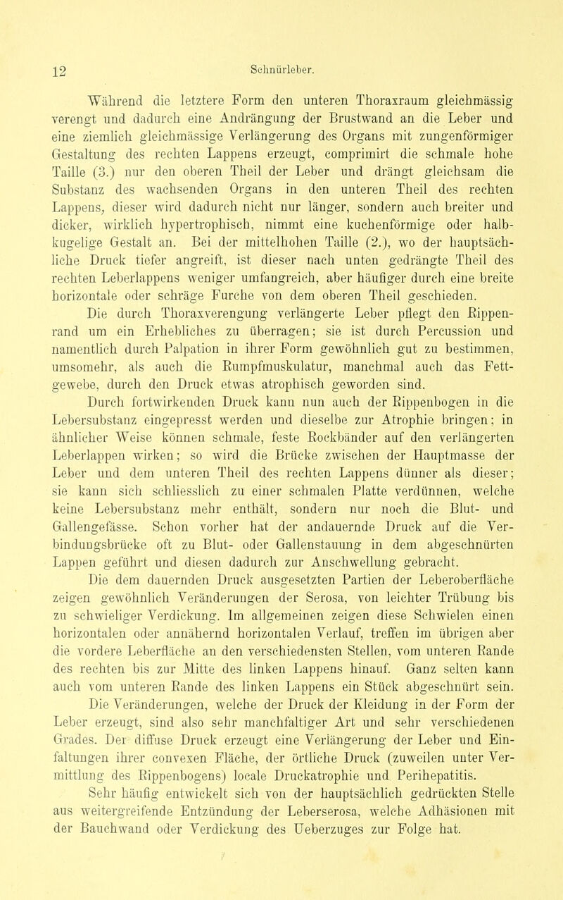 Während die letztere Form den unteren Thoraxraum gleichmässig verengt und dadurch eine Andrängung der Brustwand an die Leber und eine ziemlich gleichmässige Verlängerung des Organs mit zungenförmiger Gestaltung des rechten Lappens erzeugt, comprimirt die schmale hohe Taille (3.) nur den oberen Theil der Leber und drängt gleichsam die Substanz des wachsenden Organs in den unteren Theil des rechten Lappens, dieser wird dadurch nicht nur länger, sondern auch breiter und dicker, wirklich hypertrophisch, nimmt eine kuchenförmige oder halb- kugelige Gestalt an. Bei der mittelhohen Taille (2.), wo der hauptsäch- liche Druck tiefer angreift, ist dieser nach unten gedrängte Theil des rechten Leberlappens weniger umfangreich, aber häufiger durch eine breite horizontale oder schräge Furche von dem oberen Theil geschieden. Die durch Thoraxverengung verlängerte Leber pflegt den Eippen- rand um ein Erhebliches zu überragen; sie ist durch Percussion und namentlich durch Palpation in ihrer Form gewöhnlich gut zu bestimmen, umsomehr, als auch die Eumpfmuskulatur, manchmal auch das Fett- gewebe, durch den Druck etwas atrophisch geworden sind. Durch fortwirkenden Druck kann nun auch der Rippenbogen in die Lebersubstanz eingepresst werden und dieselbe zur Atrophie bringen; in ähnlicher Weise können schmale, feste Eockbänder auf den verlängerten Leberlappen wirken; so wird die Brücke zwischen der Hauptmasse der Leber und dem unteren Theil des rechten Lappens dünner als dieser; sie kann sich schhesslich zu einer schmalen Platte verdünnen, welche keine Lebersubstanz mehr enthält, sondern nur noch die Blut- und Gallengefässe. Schon vorher hat der andauernde Druck auf die Ver- binduugsbrüeke oft zu Blut- oder Gallenstauung in dem abgeschnürten Lappen geführt und diesen dadurch zur Anschwellung gebracht. Die dem dauernden Druck ausgesetzten Partien der Leberoberfläche zeigen gewöhnlich Veränderungen der Serosa, von leichter Trübung bis zu schwieliger Verdickung. Im allgemeinen zeigen diese Schwielen einen horizontalen oder annähernd horizontalen Verlauf, treffen im übrigen aber die vordere Leberfläche an den verschiedensten Stellen, vom unteren Eande des rechten bis zur Mitte des linken Lappens hinauf. Ganz selten kann auch vom unteren Eande des linken Lappens ein Stück abgeschnürt sein. Die Veränderungen, welche der Druck der Kleidung in der Form der Leber erzeugt, sind also sehr manchfaltiger Art und sehr verschiedenen Grades. Der diffuse Druck erzeugt eine Verlängerung der Leber und Ein- faltungen ihrer convexen Fläche, der örtliche Druck (zuweilen unter Ver- mittlung des Eippenbogens) locale Druckatrophie und Perihepatitis. Sehr häufig entwickelt sich von der hauptsächlich gedrückten Stelle aus weitergreifende Entzündung der Leberserosa, welche Adhäsionen mit der Bauchwand oder Verdickung des Ueberzuges zur Folge hat.