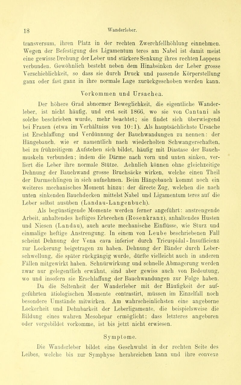 transversum, ihren Platz in der rechten Zwerchfellhöhlung einnehmen. Wegen der Befestigung des Ligamentum teres am Nabel ist damit meist eine gewisse Drehung der Leber und stärkere Senkung ihres rechten Lappens verbunden. Gewöhnlich besteht neben dem Hinabsinken der Leber grosse Verschieblichkeit, so dass sie durch Druck und passende Körperstellung ganz oder fast ganz in ihre normale Lage zurückgeschoben werden kann. Vorkommen und Ursachen. Der höhere Grad abnormer BewegUchkeit, die eigentliche Wander- leber, ist nicht häufig, und erst seit 1866, wo sie von Cantani als solche beschrieben wurde, mehr beachtet; sie findet sich überwiegend bei Frauen (etwa im Verhältniss von 10:1). Als hauptsächlichste Ursache ist Erschlafi'ung und Verdünnung der Bauchwandungen zu nennen: der Hängebauch, wie er namentlich nach wiederholten Schwangerschaften, bei zu frühzeitigem Aufstehen sich bildet, häufig mit Diastase der Bauch- muskeln verbunden; indem die Därme nach vorn und unten sinken, ver- liert die Leber ihre normale Stütze. Aehnlich können ohne gleichzeitige Dehnung der Bauchwand grosse Bruchsäcke wirken, welche einen Theil der Darmschlingen in sich aufnehmen. Beim Hängebauch kommt noch ein weiteres mechanisches Moment hinzu: der directe Zug, welchen die nach unten sinkenden Bauchdecken mittelst Nabel und Ligamentum teres auf die Leber selbst ausüben (Landau-Langenbuch). Als begünstigende Momente werden ferner angeführt: anstrengende Arbeit, anhaltendes heftiges Erbrechen (Eosenkranz), anhaltendes Husten und Niesen (Landau), auch acute mechanische Einflüsse, wie Sturz und einmalige heftige Anstrengung. In einem von Leube beschriebenen Fall scheint Dehnung der Vena cava inferior durch Tricuspidal-Insufficienz zur Lockerung beigetragen zu haben. Dehnung der Bänder durch Leber- schwellung, die später rückgängig wurde, dürfte vielleicht auch in anderen Fällen mitgewirkt haben. Schnürwirkung und schnelle Abmagerung werden zwar nur gelegentlich erwähnt, sind aber gewiss auch von Bedeutung, wo und insofern sie Erschlafi'ung der Bauchwandungen zur Folge haben. Da die Seltenheit der Wanderleber mit der Häufigkeit der auf- geführten ätiologischen Momente contrastirt, müssen im Einzelfall noch besondere Umstände mitwirken. Am wahz'scheinlichsten eine angeborne Lockerheit und Dehnbarkeit der Leberligamente, die beispielsweise die Bildung eines wahren Mesohepar ermöglicht; dass letzteres angeboren oder vorgebildet vorkomme, ist bis jetzt nicht erwiesen. Symptome. Die Wanderleber bildet eine Gesehwulst in der rechten Seite des Leibes, welche bis zur Symphyse herabreichen kann und ihre convexe