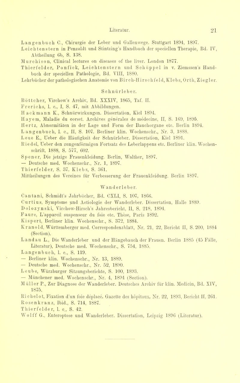 Langenbuch C, Chirurgie der Leber und Gallenwege. Stuttgart 1894, 1897. Leichtenstern in Penzoldt und Stintzing's Handbuch der speciellen Therapie, Bd. IV, Abtheilung 6b, S. 138. Murehison, Olinical leetures on diseases of the liver. London 1877. Thierfelder, Ponfick, Leichtenstern und Schüppel in v. Ziemssen's Hand- buch der speciellen Pathologie, Bd. VIII, 1880. Lehrbücher der pathologischen Anatomie von Birch-Hirsehfeld, Klebs, Orth, Ziegler. S e h n ü r 1 e b e r. Böttcher, Virehow's Archiv, Bd. XXXIV, 1865, Taf. IL Frerichs, 1. c, I, S. 47, mit Abbildungen. Haekmann K., Sehnürwirkungen. Dissertation, Kiel 1894. Hayem, Maladie du eorset. Arehives generales de medecine, II, S. 169, 1895. Hertz, Abnormitäten in der Lage und Form der Bauchorgane etc. Berlin 1894. Langenbueh, 1. c, II, S. 107. Berliner klin. Wochenschr., Nr. 3, 1888. Leue B., Ueber die Häufigkeit der Schnürleber. Dissertation, Kiel 1891. Eiedel, Ueber den zungenförmigen Fortsatz des Leberlappens etc. Berliner klin. Wochen- schrift, 1888, S. 577, 602. Spener, Die jetzige Frauenkleidung. Berlin, Walther, 1897. — Deutsche med. Wochenschr., Nr. 1, 1897. Thierfelder, S. 37. Klebs, S. 3G1. Mittheilungen des Vereines für Verbesserung der Prauenkleidung. Berlin 1897. Wanderleber. Cantani, Schmidt's Jahrbücher, Bd. CXLI, S. 107, 1866. Curtius, Symptome und Aetiologie der Wanderleber. Dissertation, Halle 1889. Dolozynski, Virehow-Hirsch's Jahresbericht, II, S. 218, 1894. Faure, L'appareil suspenseur du foie etc. These, Pajis 1892. Kispert, Berliner klin. Wochenschr., S. 372, 1884. Kranold, Württemberger med. Correspondenzblatt, Nr. 21, 22, Bericht II, S. 200, 1884 (Section). Landau L., Die Wanderleber und der Hängebauch der Frauen. Berlin 1885 (45 Fälle, Literatur), Deutsche med. Wochenschr., S. 754, 1885. Langenbuch, 1. c, S. 119. — Berliner klin. Wochenschr., Nr. 13, 1889. — Deutsche med. Wochenschr., Nr. 52, 1890. Leube, Würzburger Sitzungsberichte, S. 100, 1893. — Münehener med. Wochenschr., Nr. 4, 1894 (Section). M üller P., Zur Diagnose der Wanderleber. Deutsches Archiv für klin. Medicin, Bd. XIV, 1875. Richelot, Fixation d'un foie deplace. Gazette des höpitaux, Nr. 22, 1893, Berieht II, 261. Bosen kränz, Ibid., S. 714, 1887. Thierfelder, 1. c., S. 42. Wolff G.. Enteroptose und Wanderleber. Dissertation, Leipzig 1896 (Literatur).