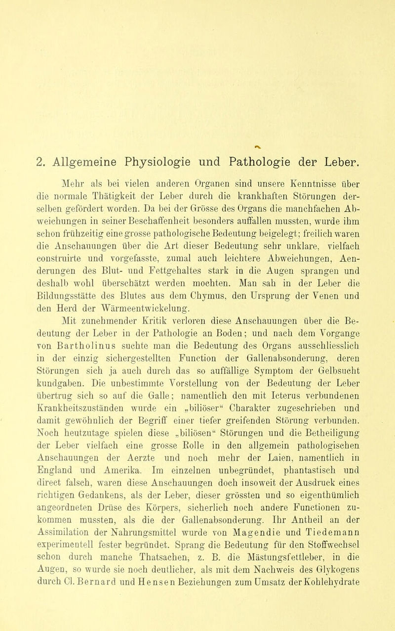 2. Allgemeine Physiologie und Pathologie der Leber. Mehr als bei vielen anderen Organen sind unsere Kenntnisse über die normale Thätigkeit der Leber durch die krankhaften Störungen der- selben gefördert worden. Da bei der Grösse des Organs die manchfachen Ab- weichungen in seiner Beschaffenheit besonders auffallen mussten, wurde ihm schon frühzeitig eine grosse pathologische Bedeutung beigelegt; freilich waren die Anschauungen über die Art dieser Bedeutung sehr unklare, vielfach construirte und vorgefasste, zumal auch leichtere Abweichungen, Aen- derungen des Blut- und Fettgehaltes stark iü die Augen sprangen und deshalb wohl überschätzt werden mochten. Man sah in der Leber die Bildungsstätte des Blutes aus dem Chymus, den Ursprung der Venen und den Herd der Wärmeentwickelung. Mit zunehmender Kritik verloren diese Anschauuagen über die Be- deutung der Leber in der Pathologie an Boden; und nach dem Vorgange von Bartholinus suchte man die Bedeutung des Organs ausschliesslich in der einzig sichergestellten Function der Gallenabsonderung, deren Störungen sieh ja auch durch das so auffällige Symptom der Gelbsucht kundgaben. Die unbestimmte Vorstellung von der Bedeutung der Leber übertrug sich so auf die Galle; namentlich den mit Icterus verbundenen Krankheitszuständen wurde ein „biliöser Charakter zugeschrieben und damit gewöhnlich der Begriff einer tiefer greifenden Störung verbunden. Noch heutzutage spielen diese „biliösen Störungen und die Betheiligung der Leber vielfach eine grosse EoUe in den allgemein pathologischen Anschauungen der Aerzte und noch mehr der Laien, namentlich in England und Amerika. Im einzelnen unbegründet, phantastisch und direct falsch, waren diese Anschauungen doch insoweit der Ausdruck eines richtigen Gedankens, als der Leber, dieser grössten und so eigenthüralich angeordneten Drüse des Körpers, sicherlich noch andere Functionen zu- kommen mussten, als die der Gallenabsonderung. Ihr Antheil an der Assimilation der Nahrungsmittel wurde von Magendie und Tiedemann experimentell fester begründet. Sprang die Bedeutung für den Stoffwechsel schon durch manche Thatsachen, z. B. die Mästungsfettleber, in die Augen, so wurde sie noch deutlicher, als mit dem Nachweis des Glj^kogens durch Gl. Bernard und Hensen Beziehungen zum Umsatz der Kohlehydrate