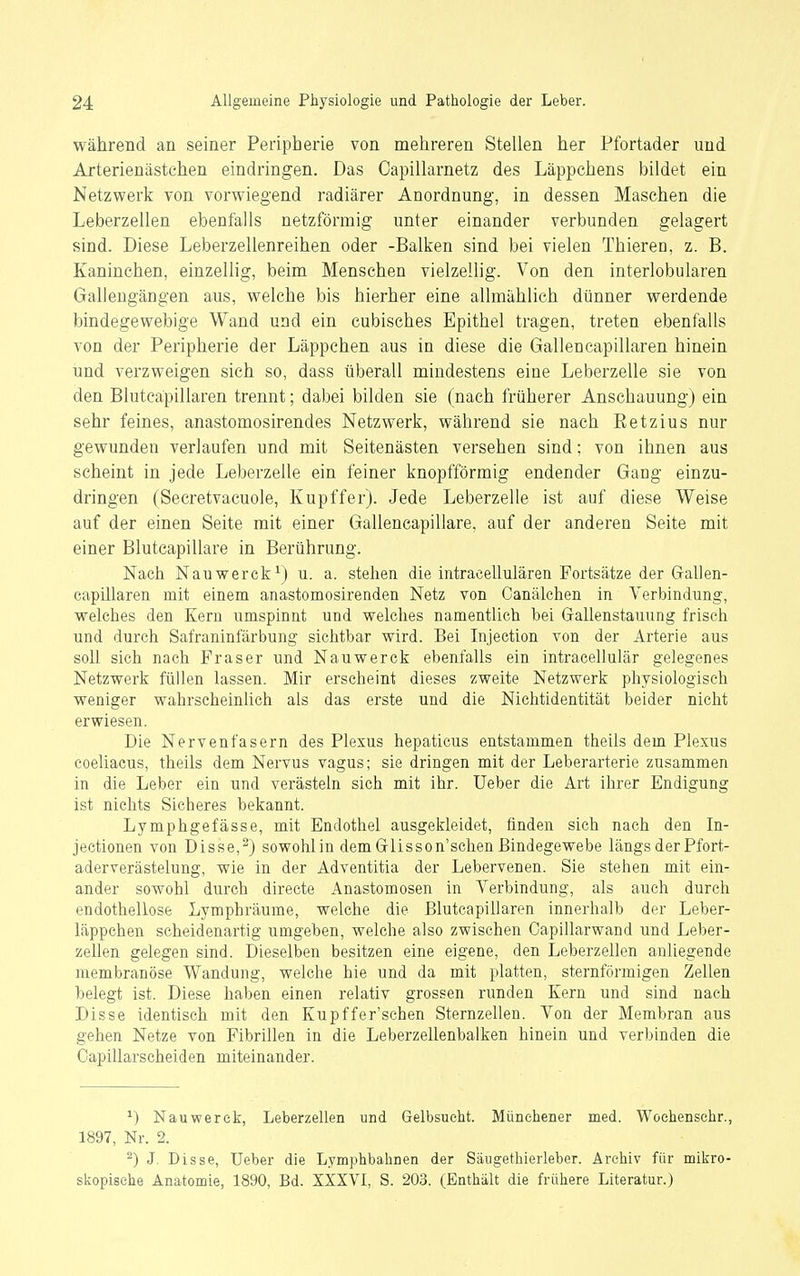 während an seiner Peripherie von mehreren Stellen her Pfortader und Arterien ästchen eindringen. Das Capillarnetz des Läppchens bildet ein Netzwerk von vorwiegend radiärer Anordnung, in dessen Maschen die Leberzellen ebenfalls netzförmig unter einander verbunden gelagert sind. Diese Leberzellenreihen oder -Balken sind bei vielen Thieren, z. B. Kaninchen, einzellig, beim Menschen vielzellig. Von den interlobularen Gallengängen aus, welche bis hierher eine allmählich dünner werdende bindegewebige Wand und ein cubisches Epithel tragen, treten ebenfalls von der Peripherie der Läppchen aus in diese die Gallencapillaren hinein und verzweigen sich so, dass überall mindestens eine Leberzelle sie von den Blutcäpillaren trennt; dabei bilden sie (nach früherer Anschauung) ein sehr feines, anastomosirendes Netzwerk, während sie nach ßetzius nur gewunden verlaufen und mit Seitenästen versehen sind: von ihnen aus scheint in jede Leberzelle ein feiner knopfförmig endender Gang einzu- dringen (Secretvacuole, Kupffer). Jede Leberzelle ist auf diese Weise auf der einen Seite mit einer Gallencapillare, auf der anderen Seite mit einer Blutcapillare in Berührung. Nach Nauwerck^j u. a. stehen die intracellulären Fortsätze der Grallen- capillaren mit einem anastomosirenden Netz von Canälchen in Verbindung, welches den Kern umspinnt und welches namentlich bei Gallenstauung frisch und durch Safraninfärbung sichtbar wird. Bei Injection von der Arterie aus soll sich nach Fräser und Nauwerck ebenfalls ein intracellulär gelegenes Netzwerk füllen lassen. Mir erscheint dieses zweite Netzwerk physiologisch weniger wahrscheinlich als das erste und die Nichtidentität beider nicht erwiesen. Die Nervenfasern des Plexus hepaticus entstammen theils dem Plexus coeliacus, theils dem Nervus vagus; sie dringen mit der Leberarterie zusammen in die Leber ein und verästeln sich mit ihr. Ueber die Art ihrer Endigung ist nichts Sicheres bekannt. Lymphgefässe, mit Endothel ausgekleidet, finden sich nach den In- jeetionen von Disse,^) sowohlin dem Gflisson'schen Bindegewebe längs der Pfort- aderverästelung, wie in der Adventitia der Lebervenen. Sie stehen mit ein- ander sowohl durch directe Anastomosen in Verbindung, als auch durch endothellose Lymphräume, welche die Blutcäpillaren innerhalb der Leber- läppchen scheidenartig umgeben, welche also zwischen Capillarwand und Leber- zeüen gelegen sind. Dieselben besitzen eine eigene, den Leberzellen anliegende membranöse Wandung, welche hie und da mit platten, sternförmigen Zellen belegt ist. Diese haben einen relativ grossen runden Kern und sind nach Bisse identisch mit den Kupffer'schen Sternzellen. Von der Membran aus gehen Netze von Fibrillen in die Leberzellenbalken hinein und verbinden die Capillarscheiden miteinander. ^) Nauwerck, Leberzellen und Gelbsucht. Münehener med. Woehenschr., 1897, Nr. 2. ^) J. Disse, üeber die Lymphbahnen der Säugethierleber. Archiv für mikro- skopische Anatomie, 1890, Bd. XXXVI, S. 203. (Enthält die frühere Literatur.)