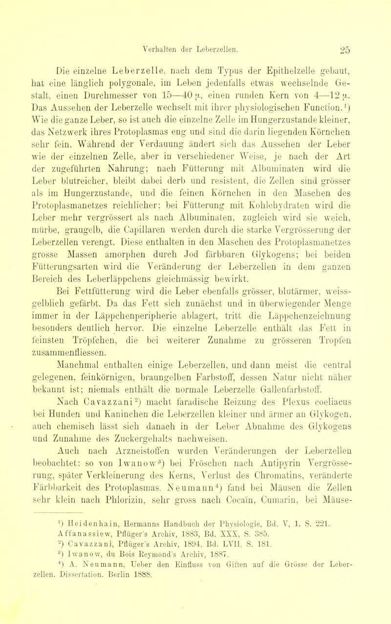 Die einzelne Leberzelle, nach dem Typus der Epithelzelle gebaut, hat eine länglieh polygonale, im Leben jedenfalls etwas wechselnde Ge- stalt, einen Durchmesser von 15—40 [j-, einen runden Kern von 4—12 [i. Das Aussehen der Leberzelle wechselt mit ihrer physiologischen Function.^) Wie die ganze Leber, so ist auch die einzelne Zelle im Hungerzustande kleiner, das Netzwerk ihres Protoplasmas eng und sind die darin liegenden Körnchen sehr fein. Während der Verdauung ändert sich das Aussehen der Leber wie der einzelnen Zelle, aber in verschiedener Weise, je nach der Art der zugeführten Nahrung; nach Fütterung mit Albuminaten wird die Leber blutreicher, bleibt dabei derb und resistent, die Zellen sind grösser als im Hungerzustande, und die feinen Körnchen in den Masehen des Protoplasmanetzes reichlicher; bei Fütterung mit Kohlehydraten wird die Leber mehr vergrössert als nach Albuminaten, zugleich wird sie weich, mürbe, graugelb, die Capillaren werden durch die starke Vergrösserung der Leberzellen verengt. Diese enthalten in den Maschen des Protoplasmanetzes grosse Massen amorphen durch Jod färbbaren Glykogens; bei beiden Fütterungsarten wird die Veränderung der Leberzellen in dem ganzen Bereich des Leberläppchens gleichmässig bewirkt. Bei Fettfütterung wird die Leber ebenfalls grösser, blutärmer, weiss- gelblich gefärbt. Da das Fett sich zunächst und in überwiegender Menge immer in der Läppchenperipherie ablagert, tritt die Läppchenzeiehnung besonders deutlich hervor. Die einzelne Leberzelle enthält das Fett in feinsten Tröpfchen, die bei weiterer Zunahme zu grösseren Tropfen zusammenfliessen. Manchmal enthalten einige Leberzelleu, und dann meist die central gelegenen, feinkörnigen, braungelben Farbstoif, dessen Natur nicht näher bekannt ist; niemals enthält die normale Leberzelle Gallenfarbstoli'. Nach Oavazzani^) macht faradische Eeizung des Plexus coeliacus bei Hunden und Kaninchen die Leberzellen kleiner und ärmer an Glykogen, auch ehemisch lässt sich danach in der Leber Abnahme des Glykogens und Zunahme des Zuckergehalts nachweisen. Auch nach Arzneistoffen wurden Veränderungen der Leberzellen beobachtet: so von Iwanow^) bei Fröschen nach Antipyrin Vergrösse- rung, später Verkleinerung des Kerns, Verlust des Chromatins, veränderte Färbbarkeit des Protoplasmas. Neumann*) fand bei Mäusen die Zellen sehr klein nach Phlorizin, sehr gross nach Cocain, Cumarin, bei Mäuse- ^) Heidenhain, Hermanns Handbuch der Physiologie, Bd. V, 1, S. 221. Affanassiew, Pflüger's Archiv, 1883, Bd. XXX, S. 385. -) Cavazzani, Pflüger's Archiv, 1894, Bd. LVII, S. 181. ^) Iwanow, du Bois Reymond's Archiv, 1887. *) A. Neumann, Ueber den Einfluss von Giften auf die Grösse der Leber- zellen. Dissertation. Berlin 1888.