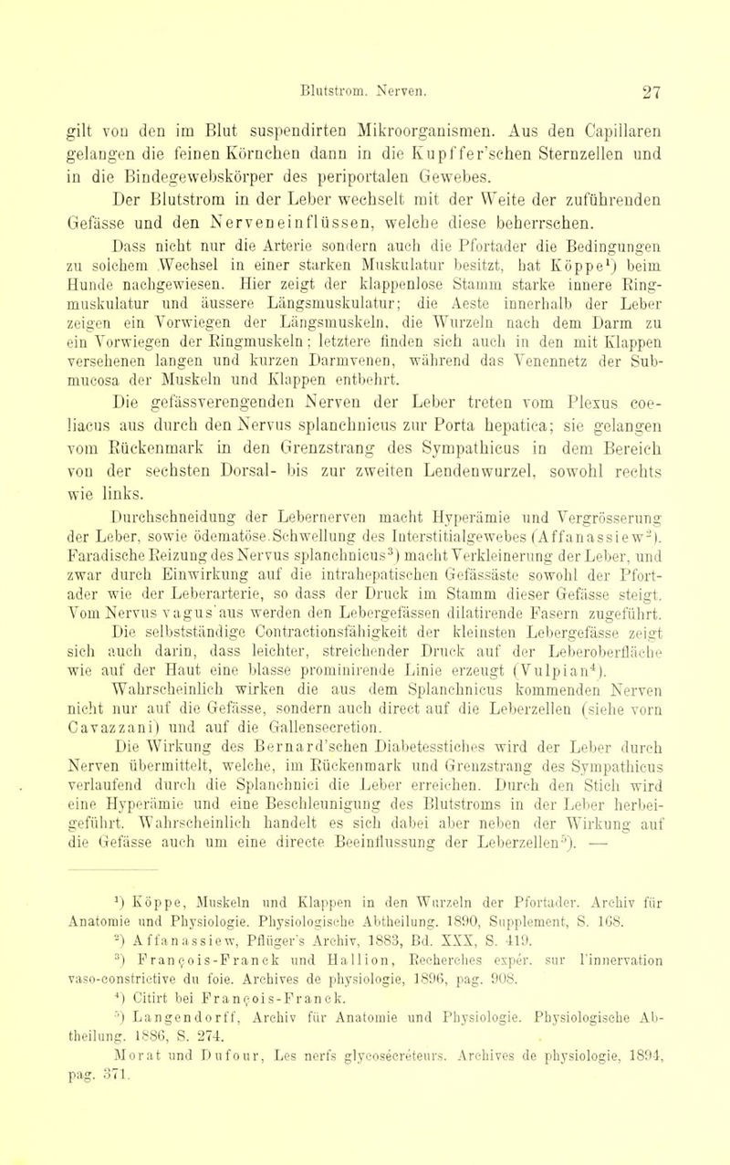 gilt von den im Blut suspendirten Mikroorganismen. Aus den Capillaren gelangen die feinen Körnchen dann in die Kupffer'schen Sternzellen und in die Bindegewebskörper des periportalen Gewebes. Der Blutstrom in der Leber wechselt mit der Weite der zuführenden Gefässe und den Nerveneinflüssen, welche diese beherrschen. Dass nicht nur die Arterie sondern auch die Pfortader die Bedingungen zu solchem Wechsel in einer starken Muskulatur besitzt, hat Köppe^) beim Hunde nachgewiesen. Hier zeigt der klappenlose Stamm starke innere Eing- muskulatur und äussere Längsmuskulatur; die Aeste innerhalb der Leber zeigen ein Vorwiegen der Längsmuskeln, die Wurzeln nach dem Darm zu ein Vorwiegen der Eingmuskeln; letztere finden sich auch in den mit Klappen versehenen langen und kurzen Darmvenen, während das Venennetz der Sub- mucosa der Muskeln und Klappen entbehrt. Die gefässverengenden Nerven der Leber treten vom Plexus coe- liacus aus durch den Nervus splanehnicus zur Porta hepatiea; sie gelangen vom Eüekenmark in den Grenzstrang des Sympathicus in dem Bereich von der sechsten Dorsal- bis zur zweiten Lendenwurzel, sowohl rechts wie links. Durchschneidung der Lebernerven macht Hyperämie und Vergrösserung der Leber, sowie öderaatöscSchwehung des Inter.stitialgewebes (Affanassie w-). Faradische Eeizung des Nervus splanehnicus^) macht Verkleinerung der Leber, und zwar durch Einwirkung auf die intrahepatischon Gefässäste sowohl der Pfort- ader wie der Leberarterie, so dass der Druck im Stamm dieser Gefässe steigt. Vom Nervus vagus'aus werden den Lebergefässen dilatirende Fasern zugeführt. Die selbstständige Contractionsfähigkeit der kleinsten Lebergefässe zeigt sich auch darin, dass leichter, streichender Druck auf der Leberobertiäche wie auf der Haut eine blasse prominirende Linie erzeugt (Vulpian*). Wahrscheinlich wirken die aus dem Splanehnicus kommenden Nerven nicht nur auf die Gefässe, sondern auch direct auf die Leberzellen (siehe vorn Cavazzani) und auf die Gallensecretion. Die Wirkung des Bernard'schen Diabetesstiches wird der Leber durch Nerven übermittelt, welche, im Eüekenmark und Greuzstrang des Sympathicus verlaufend durch die Splanchnici die Leber erreichen. Durch den Stich wird eine Hyperämie und eine Beschleunigung des Blutstroms in der Leber herbei- geführt. Wahrscheinlich handelt es sieh dabei aber neben der Wirkung auf die Gefässe auch um eine direete Beeintlussung der Leberzellen-'). — Köppe, Muskeln und Klappen in den Wurzeln der Pfortader. Archiv für Anatomie und Physiologie. Physiologische Abtheilung. 1890, Supplement, S. 168. -) Affanassiew, Pflügers Archiv, 1883, Bd. XXX, S. 419. Fran^ois-Pranck und Hallion, Eeeherches exper. sur l'innervation vaso-constrietive du foie. Arehives de physiologie, 1896, pag. 908. ■*) Citirt bei Pran^ois-Pranek. ■') Langendorff, Archiv für Anatomie und Physiologie. Physiologische Ab- theilung. 1886, S. 27-1. Morat und Dufour, Les nerfs glycoseereteurs. Arehives de physiologie, 189-1, pag. 371.