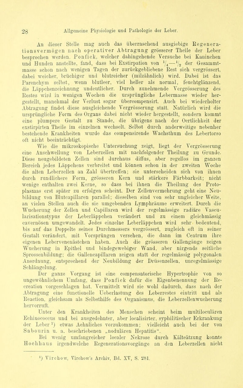 An dieser Stelle mag auch das überraschend ausgiebige Eegenera- tionsvermögen nach operativer Abtragung grösserer Theile der Leber besprochen werden. Ponfick, welcher dahingehende Versuche bei Kaninchen und Hunden anstellte, fand, dass bei Exstirpation von ^j^—^2 Gesammt- masse schon nach wenigen Tagen der zurückgebliebene Eest sich vergrössert, dabei weicher, brüchiger und blutreicher (niilzähnlich) wird. Dabei ist das Parenchym selbst, wenn blutleer, viel heller als normal, feuchtglänzend, die Läppchenzeichnung undeutlicher. Durch zunehmende Vergrösserung des Eestes wird in wenigen Wochen die ursprüngliche Lebermasse wieder her- gestellt, manchmal der Verlust sogar übercompensirt. Auch bei wiederholter Abtragung findet diese ausgleichende Vergrösserung statt. Natürlich wird die ursprüngliche Form des Organs dabei nicht wieder hergestellt, sondern kommt eine plumpere Gestalt zu Stande, die übrigens nach dei- Oertlichkeit der exstirpirten Theile im einzelnen wechselt. Selbst durch anderweitige nebenher bestehende Krankheiten wui'de das compensirende Wachsthum des Lebertorso oft nicht beeinträchtigt. Wie die mikroskopische Untersuchung zeigt, liegt der Vergrösserung eine Anschwellung von Leberzellen mit nachfolgender Theilung zu Grunde. Diese neugebildeten Zellen sind durchaus diffus, aber regellos im ganzen Bereich jedes Läppchens verbreitet und können schon in der zweiten Woche die alten Leberzellen an Zahl übertreffen; sie unterscheiden sich von ihnen durch rundlichere Form, grösseren Kern und stärkere Färbbarkeit; nicht wenige enthalten zwei Kerne, so dass bei ihnen die Theilung des Proto- plasmas erst später zu erfolgen scheint. Der Zellenvermehrung geht eine Neu- bildung von Bluteapillaren parallel; dieselben sind von sehr ungleicher Weite, an vielen Stellen auch die sie umgebenden Lymphräume erweitert. Durch die Wucherung der Zellen und Oapillaren wird der regelmässige radiäre Vascu- larisationstypus der Leberläppchen verändert und zu einem gieichmässig cavernösen umgewandelt. Jedes einzelne Leberläppchen wird sehr bedeutend, bis auf das Doppelte seines Durchmessers vergrössert, zugleich oft in seiner Gestalt verändert, mit Vorsprüngen versehen, die dann im Centrum ihre eigenen Lebervenenästchen haben. Auch die grösseren Gallengänge zeigen Wucherung in Epithel und bindegewebiger Wand, aber nirgends seitliche Sprossenbildung; die Gallencapillaren zeigen statt der regelmässig polygonalen Anordnung, entsprechend der Neubildung der Drüsenzellen, unregelmässige Schlängelung. Der ganze Vorgang ist eine compensatorische Hypertrophie von so ungewöhnlichem Umfang, dass Ponfick dafür die Eigenbenennung der Ee- creation vorgesehlagen hat. Vermittelt wird sie wohl dadurch, dass nach der Abtragung eine functionelle Ueberlastung des Leberrestes eintritt und als Eeaction, gleichsam als Selbsthilfe des Organismus, die Leberzellenwucherung hervorruft. Unter den Krankheiten des Menschen scheint beim multiloculären Echinococcus und bei ausgedehnter, aber localisirter, syphilitischer Erkrankung der Leber ^) etwas Aehnliches vorzukommen; vielleicht auch bei der von Sab ourin u. a. beschriebenen „nodulären Hepatitis. Bei wenig umfangreicher localer Nekrose durch Kälteätzung konnte Hochhaus irgendwelche EegenerationsVorgänge an den Leberzellen nicht 1) Virchovv, Virchow's Archiv, Bd. XV, S. '281.