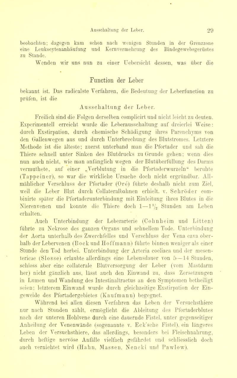 beobachten; dagegen kam schon nach wenigen Stunden in der Grenzzone eine Leukocytenanhäufung und Kernvermehrung des Bindegewebsgerüstes zu Stande. Wenden wir uns nun zu einer üebersicht dessen, was über die Function der Leber bekannt ist. Das radiealste Verfahren, die Bedeutung der Leberfunction zu prüfen, ist die Ausschaltung der Leber. Freihch sind die Folgen derselben complicirt und nicht leicht zu deuten. Experimentell erreicht wurde die Leberausschaltung auf dreierlei Weise: durch Exstirpation, durch chemische Schädigung ihres Parenchyms von den Gallenwegen aus und durch Unterbrechung des Blutstromes. Letztere Methode ist die älteste; zuerst unterband man die Pfortader und sah die Thiere schnell unter Sinken des Blutdrucks zu Grunde gehen: wenn dies nun auch nicht, wie man anfänglich wegen der Blutüberfüllung des Darms vermuthete, auf einer „Verblutung in die Pfortaderwurzeln beruhte (Tappeiner), so war die wirkliche Ursache doch nicht ergründbar. All- mählicher Verschluss der Pfortader (Ore) führte deshalb nicht zum Ziel, weil die Leber Blut durch CoUateralbahnen erhielt, v. Sehröder com- binirte später die Pfortaderunterbindung mit Einleitung ihres Blutes in die Nierenvenen und konnte die Thiere doch 1—l'/g Stunden am Leben erhalten. Auch Unterbindung der Leberarterie (Cohnheim und Litten) führte zu Nekrose des ganzen Organs und schnellem Tode. Unterbindung der Aorta unterhalb des Zwerchfelles und Verschluss der Vena cava ober- halb der Lebervenen (Bock und Hoffmann) führte binnen weniger als einer Stunde den Tod herbei. Unterbindung der Arteria coeliaca und der mesen- tericae (Slosse) erlaubte allerdings eine Lebensdauer von 5—14 Stunden, schloss aber eine collaterale Blutversorgung der Leber (vom Mastdarm her) nicht gänzlich aus, lässt auch den Einwand zu, dass Zersetzungen in Lumen und Wandung, des Intestinaltractus an den Symptomen betheiligt seien; letzterem Einwand wurde durch gleichzeitige Exstirpation der Ein- geweide des Pfortadergebietes (Kaufmann) begegnet. Während bei allen diesen Verfahren das Leben der Versuchsthiere nur nach Stunden zählt, ermöglicht die Ableitung des Pfortaderblutes nach der unteren Hohlvene durch eine dauernde Fistel, unter gegenseitiger Anheilung der Venenwände (sogenannte v. Eck'sche Fistel), ein längeres Leben der Versuchsthiere, das allerdings, besonders bei Fleischnahrung, durch heftige nervöse Anfälle vielfach gefährdet und schliesslich doch auch vernichtet wird (Hahn, Massen, Nencki und Pawlow).